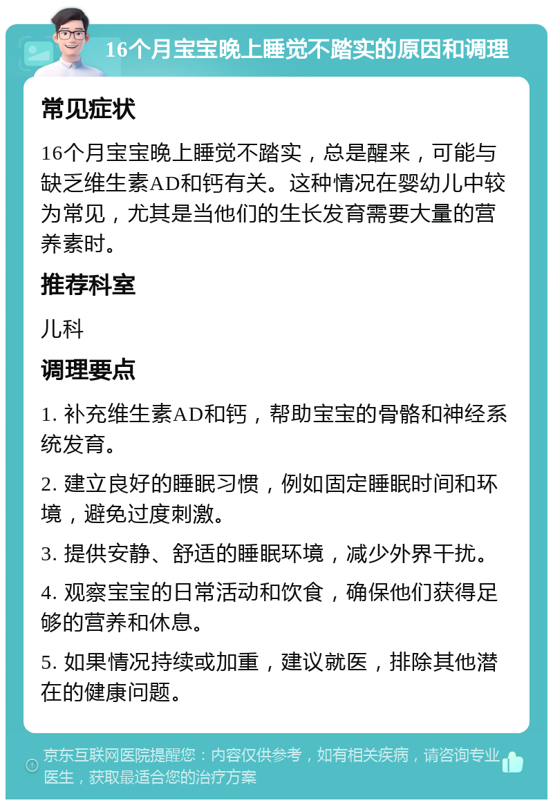 16个月宝宝晚上睡觉不踏实的原因和调理 常见症状 16个月宝宝晚上睡觉不踏实，总是醒来，可能与缺乏维生素AD和钙有关。这种情况在婴幼儿中较为常见，尤其是当他们的生长发育需要大量的营养素时。 推荐科室 儿科 调理要点 1. 补充维生素AD和钙，帮助宝宝的骨骼和神经系统发育。 2. 建立良好的睡眠习惯，例如固定睡眠时间和环境，避免过度刺激。 3. 提供安静、舒适的睡眠环境，减少外界干扰。 4. 观察宝宝的日常活动和饮食，确保他们获得足够的营养和休息。 5. 如果情况持续或加重，建议就医，排除其他潜在的健康问题。