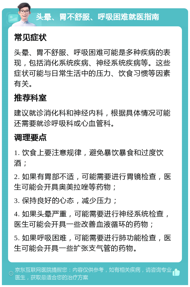 头晕、胃不舒服、呼吸困难就医指南 常见症状 头晕、胃不舒服、呼吸困难可能是多种疾病的表现，包括消化系统疾病、神经系统疾病等。这些症状可能与日常生活中的压力、饮食习惯等因素有关。 推荐科室 建议就诊消化科和神经内科，根据具体情况可能还需要就诊呼吸科或心血管科。 调理要点 1. 饮食上要注意规律，避免暴饮暴食和过度饮酒； 2. 如果有胃部不适，可能需要进行胃镜检查，医生可能会开具奥美拉唑等药物； 3. 保持良好的心态，减少压力； 4. 如果头晕严重，可能需要进行神经系统检查，医生可能会开具一些改善血液循环的药物； 5. 如果呼吸困难，可能需要进行肺功能检查，医生可能会开具一些扩张支气管的药物。