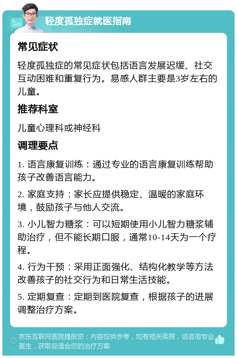 轻度孤独症就医指南 常见症状 轻度孤独症的常见症状包括语言发展迟缓、社交互动困难和重复行为。易感人群主要是3岁左右的儿童。 推荐科室 儿童心理科或神经科 调理要点 1. 语言康复训练：通过专业的语言康复训练帮助孩子改善语言能力。 2. 家庭支持：家长应提供稳定、温暖的家庭环境，鼓励孩子与他人交流。 3. 小儿智力糖浆：可以短期使用小儿智力糖浆辅助治疗，但不能长期口服，通常10-14天为一个疗程。 4. 行为干预：采用正面强化、结构化教学等方法改善孩子的社交行为和日常生活技能。 5. 定期复查：定期到医院复查，根据孩子的进展调整治疗方案。