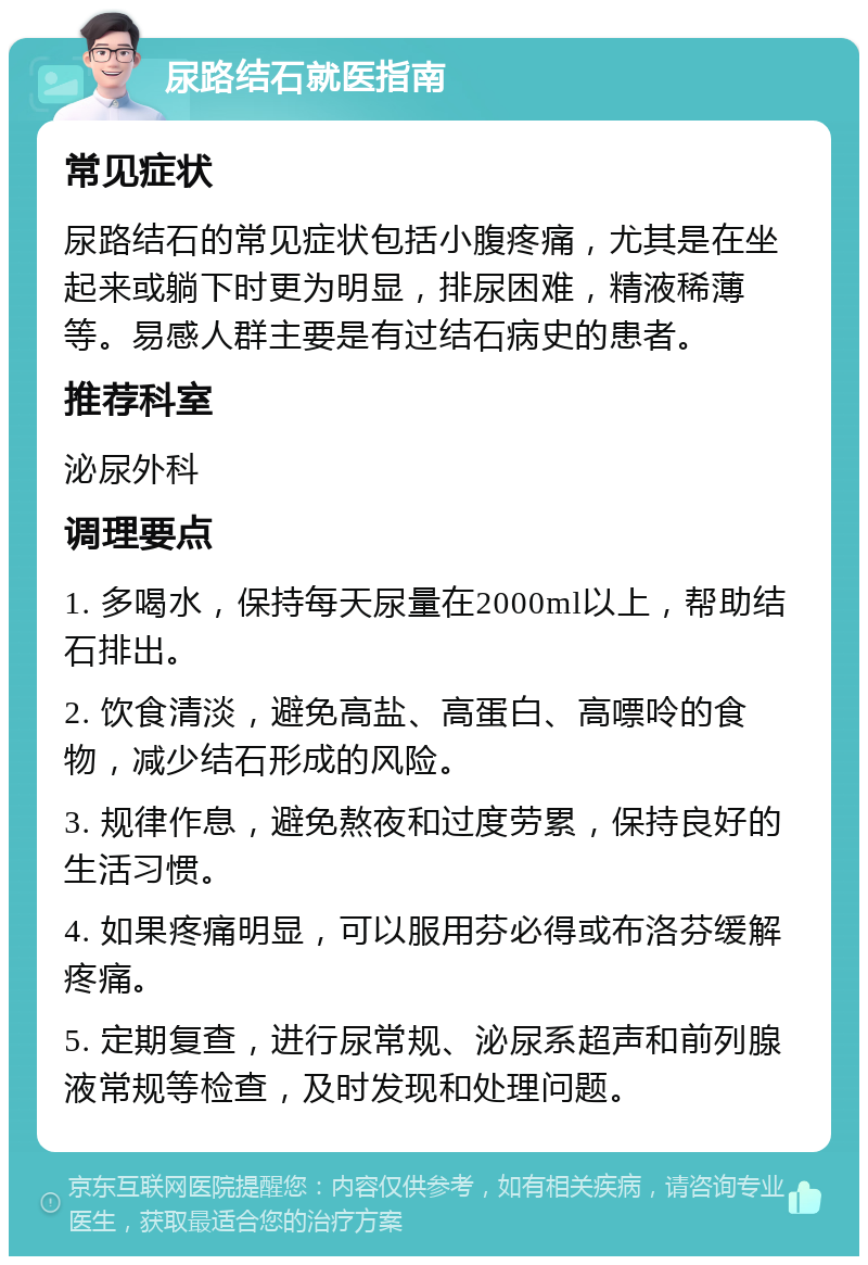 尿路结石就医指南 常见症状 尿路结石的常见症状包括小腹疼痛，尤其是在坐起来或躺下时更为明显，排尿困难，精液稀薄等。易感人群主要是有过结石病史的患者。 推荐科室 泌尿外科 调理要点 1. 多喝水，保持每天尿量在2000ml以上，帮助结石排出。 2. 饮食清淡，避免高盐、高蛋白、高嘌呤的食物，减少结石形成的风险。 3. 规律作息，避免熬夜和过度劳累，保持良好的生活习惯。 4. 如果疼痛明显，可以服用芬必得或布洛芬缓解疼痛。 5. 定期复查，进行尿常规、泌尿系超声和前列腺液常规等检查，及时发现和处理问题。