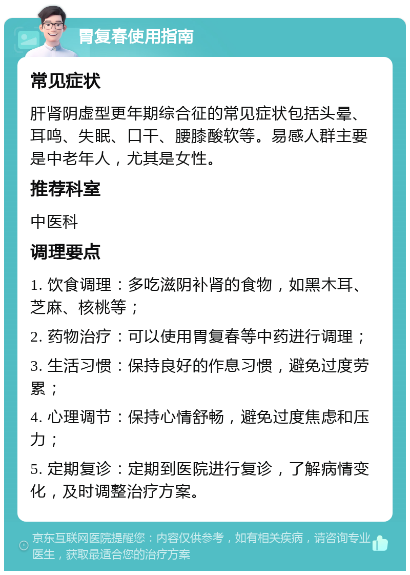 胃复春使用指南 常见症状 肝肾阴虚型更年期综合征的常见症状包括头晕、耳鸣、失眠、口干、腰膝酸软等。易感人群主要是中老年人，尤其是女性。 推荐科室 中医科 调理要点 1. 饮食调理：多吃滋阴补肾的食物，如黑木耳、芝麻、核桃等； 2. 药物治疗：可以使用胃复春等中药进行调理； 3. 生活习惯：保持良好的作息习惯，避免过度劳累； 4. 心理调节：保持心情舒畅，避免过度焦虑和压力； 5. 定期复诊：定期到医院进行复诊，了解病情变化，及时调整治疗方案。