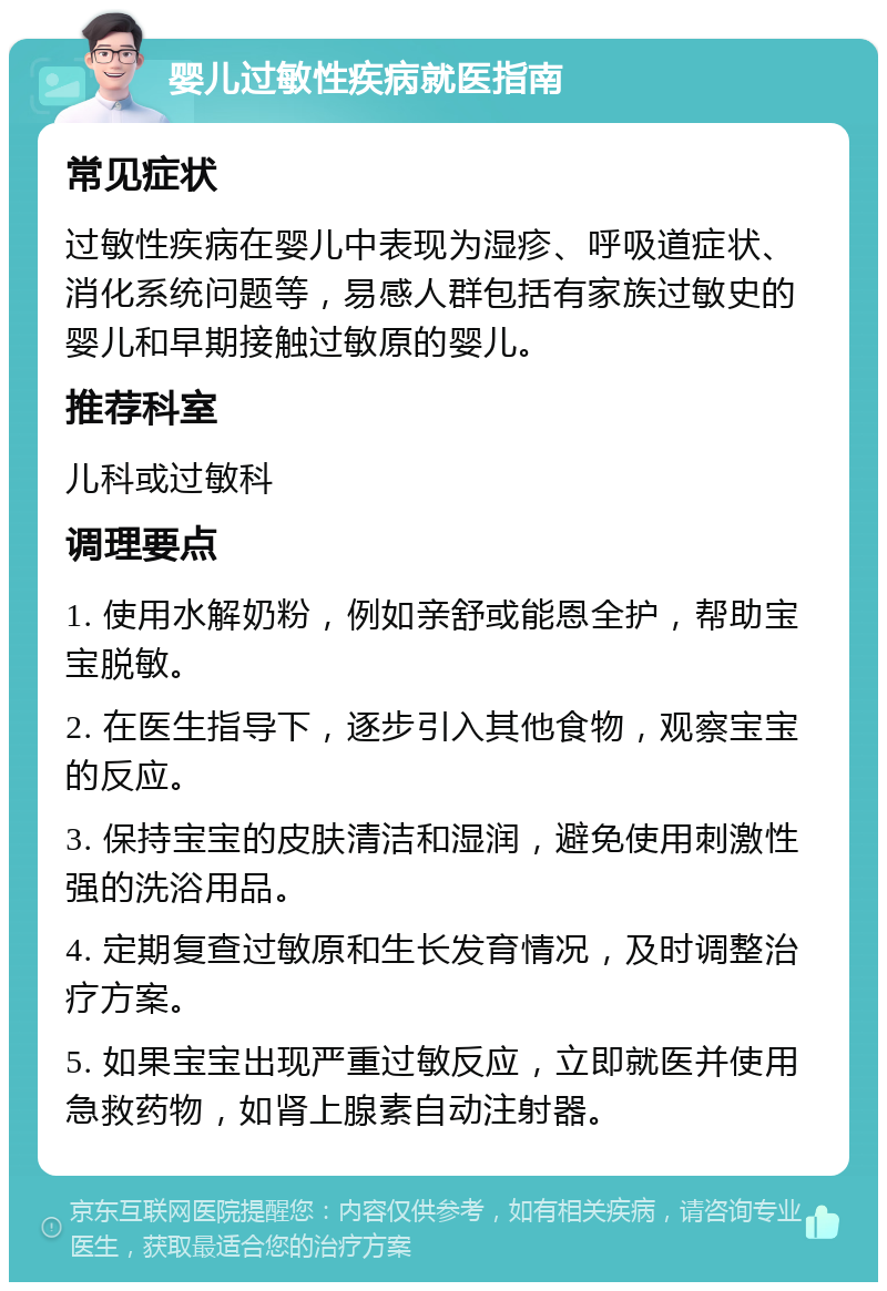 婴儿过敏性疾病就医指南 常见症状 过敏性疾病在婴儿中表现为湿疹、呼吸道症状、消化系统问题等，易感人群包括有家族过敏史的婴儿和早期接触过敏原的婴儿。 推荐科室 儿科或过敏科 调理要点 1. 使用水解奶粉，例如亲舒或能恩全护，帮助宝宝脱敏。 2. 在医生指导下，逐步引入其他食物，观察宝宝的反应。 3. 保持宝宝的皮肤清洁和湿润，避免使用刺激性强的洗浴用品。 4. 定期复查过敏原和生长发育情况，及时调整治疗方案。 5. 如果宝宝出现严重过敏反应，立即就医并使用急救药物，如肾上腺素自动注射器。