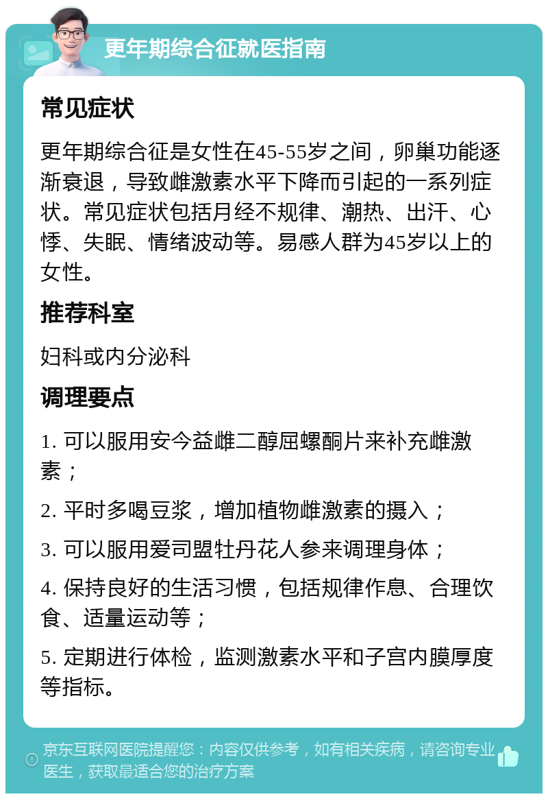 更年期综合征就医指南 常见症状 更年期综合征是女性在45-55岁之间，卵巢功能逐渐衰退，导致雌激素水平下降而引起的一系列症状。常见症状包括月经不规律、潮热、出汗、心悸、失眠、情绪波动等。易感人群为45岁以上的女性。 推荐科室 妇科或内分泌科 调理要点 1. 可以服用安今益雌二醇屈螺酮片来补充雌激素； 2. 平时多喝豆浆，增加植物雌激素的摄入； 3. 可以服用爱司盟牡丹花人参来调理身体； 4. 保持良好的生活习惯，包括规律作息、合理饮食、适量运动等； 5. 定期进行体检，监测激素水平和子宫内膜厚度等指标。