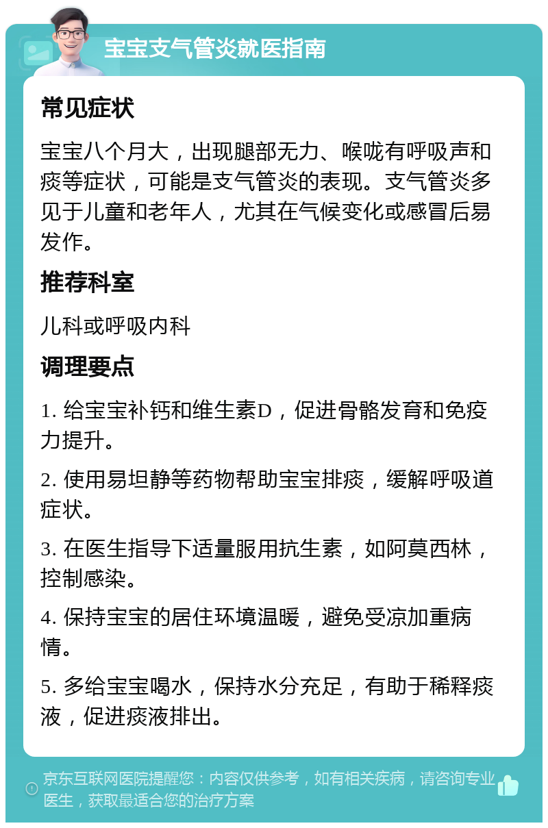 宝宝支气管炎就医指南 常见症状 宝宝八个月大，出现腿部无力、喉咙有呼吸声和痰等症状，可能是支气管炎的表现。支气管炎多见于儿童和老年人，尤其在气候变化或感冒后易发作。 推荐科室 儿科或呼吸内科 调理要点 1. 给宝宝补钙和维生素D，促进骨骼发育和免疫力提升。 2. 使用易坦静等药物帮助宝宝排痰，缓解呼吸道症状。 3. 在医生指导下适量服用抗生素，如阿莫西林，控制感染。 4. 保持宝宝的居住环境温暖，避免受凉加重病情。 5. 多给宝宝喝水，保持水分充足，有助于稀释痰液，促进痰液排出。