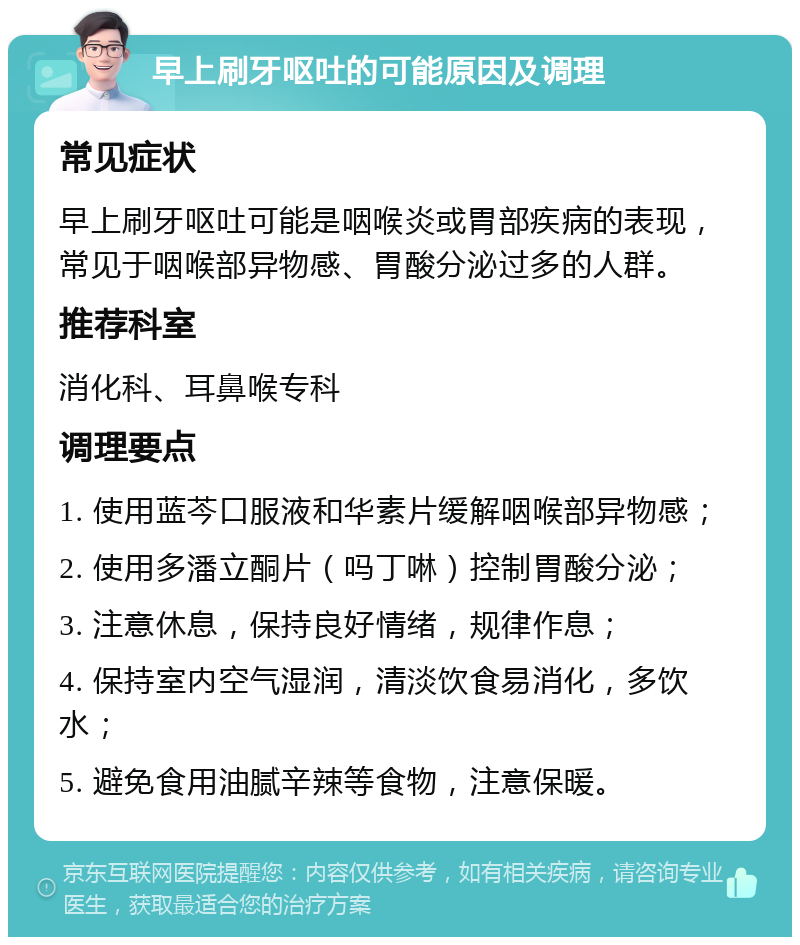 早上刷牙呕吐的可能原因及调理 常见症状 早上刷牙呕吐可能是咽喉炎或胃部疾病的表现，常见于咽喉部异物感、胃酸分泌过多的人群。 推荐科室 消化科、耳鼻喉专科 调理要点 1. 使用蓝芩口服液和华素片缓解咽喉部异物感； 2. 使用多潘立酮片（吗丁啉）控制胃酸分泌； 3. 注意休息，保持良好情绪，规律作息； 4. 保持室内空气湿润，清淡饮食易消化，多饮水； 5. 避免食用油腻辛辣等食物，注意保暖。