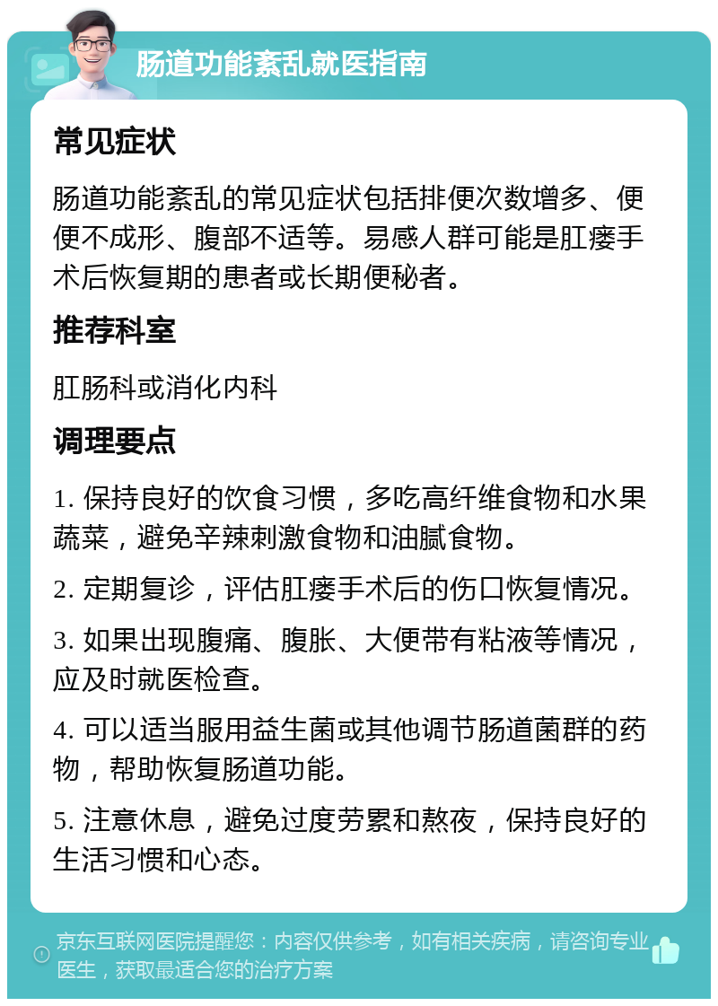 肠道功能紊乱就医指南 常见症状 肠道功能紊乱的常见症状包括排便次数增多、便便不成形、腹部不适等。易感人群可能是肛瘘手术后恢复期的患者或长期便秘者。 推荐科室 肛肠科或消化内科 调理要点 1. 保持良好的饮食习惯，多吃高纤维食物和水果蔬菜，避免辛辣刺激食物和油腻食物。 2. 定期复诊，评估肛瘘手术后的伤口恢复情况。 3. 如果出现腹痛、腹胀、大便带有粘液等情况，应及时就医检查。 4. 可以适当服用益生菌或其他调节肠道菌群的药物，帮助恢复肠道功能。 5. 注意休息，避免过度劳累和熬夜，保持良好的生活习惯和心态。