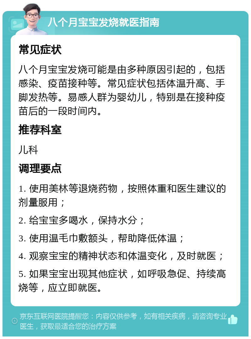 八个月宝宝发烧就医指南 常见症状 八个月宝宝发烧可能是由多种原因引起的，包括感染、疫苗接种等。常见症状包括体温升高、手脚发热等。易感人群为婴幼儿，特别是在接种疫苗后的一段时间内。 推荐科室 儿科 调理要点 1. 使用美林等退烧药物，按照体重和医生建议的剂量服用； 2. 给宝宝多喝水，保持水分； 3. 使用温毛巾敷额头，帮助降低体温； 4. 观察宝宝的精神状态和体温变化，及时就医； 5. 如果宝宝出现其他症状，如呼吸急促、持续高烧等，应立即就医。