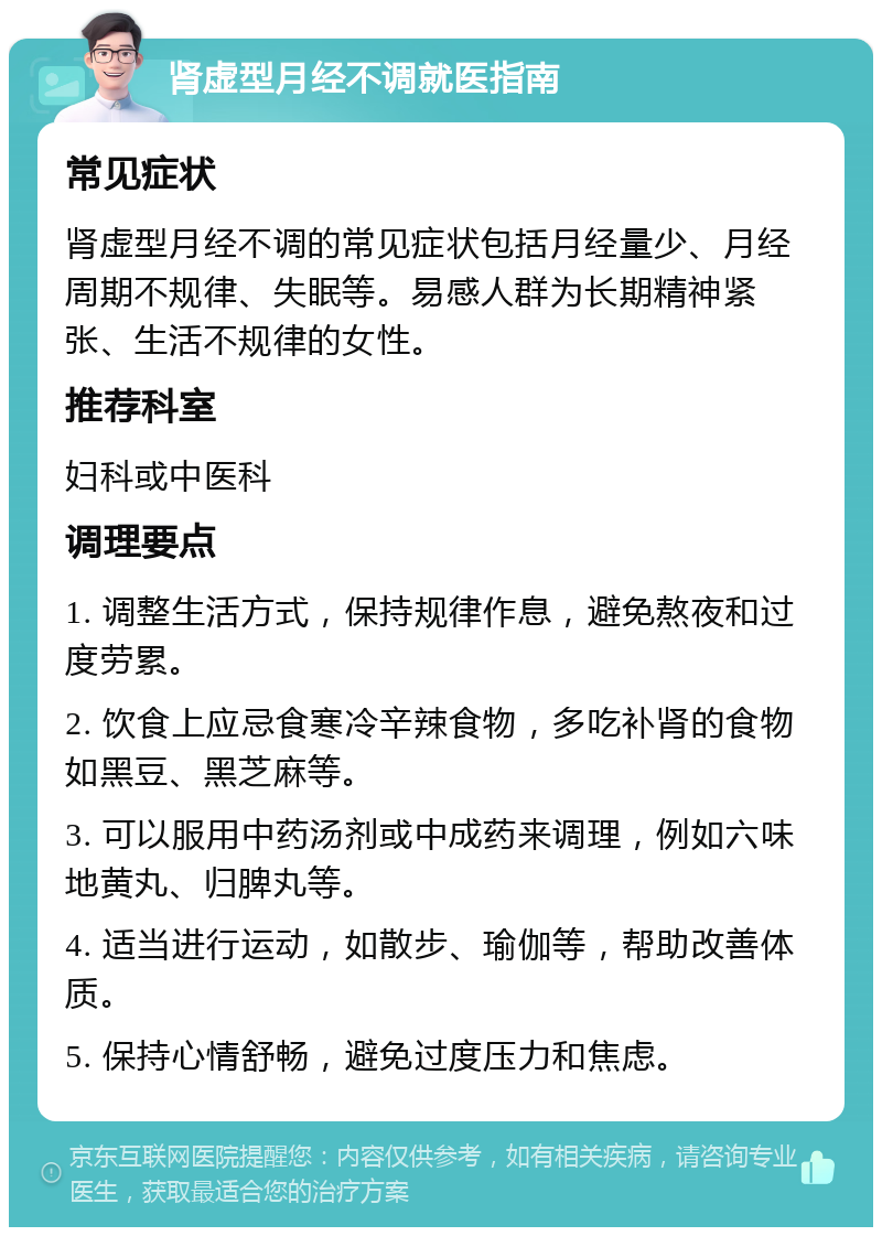 肾虚型月经不调就医指南 常见症状 肾虚型月经不调的常见症状包括月经量少、月经周期不规律、失眠等。易感人群为长期精神紧张、生活不规律的女性。 推荐科室 妇科或中医科 调理要点 1. 调整生活方式，保持规律作息，避免熬夜和过度劳累。 2. 饮食上应忌食寒冷辛辣食物，多吃补肾的食物如黑豆、黑芝麻等。 3. 可以服用中药汤剂或中成药来调理，例如六味地黄丸、归脾丸等。 4. 适当进行运动，如散步、瑜伽等，帮助改善体质。 5. 保持心情舒畅，避免过度压力和焦虑。