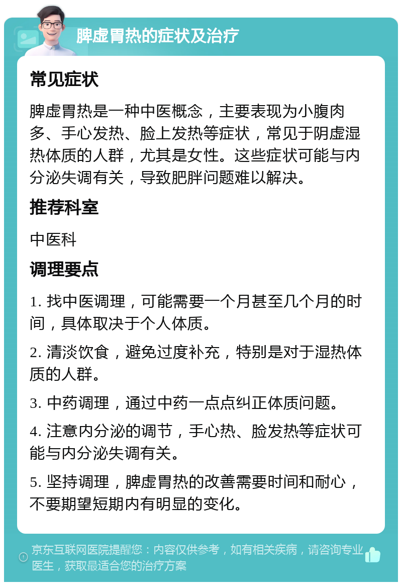 脾虚胃热的症状及治疗 常见症状 脾虚胃热是一种中医概念，主要表现为小腹肉多、手心发热、脸上发热等症状，常见于阴虚湿热体质的人群，尤其是女性。这些症状可能与内分泌失调有关，导致肥胖问题难以解决。 推荐科室 中医科 调理要点 1. 找中医调理，可能需要一个月甚至几个月的时间，具体取决于个人体质。 2. 清淡饮食，避免过度补充，特别是对于湿热体质的人群。 3. 中药调理，通过中药一点点纠正体质问题。 4. 注意内分泌的调节，手心热、脸发热等症状可能与内分泌失调有关。 5. 坚持调理，脾虚胃热的改善需要时间和耐心，不要期望短期内有明显的变化。