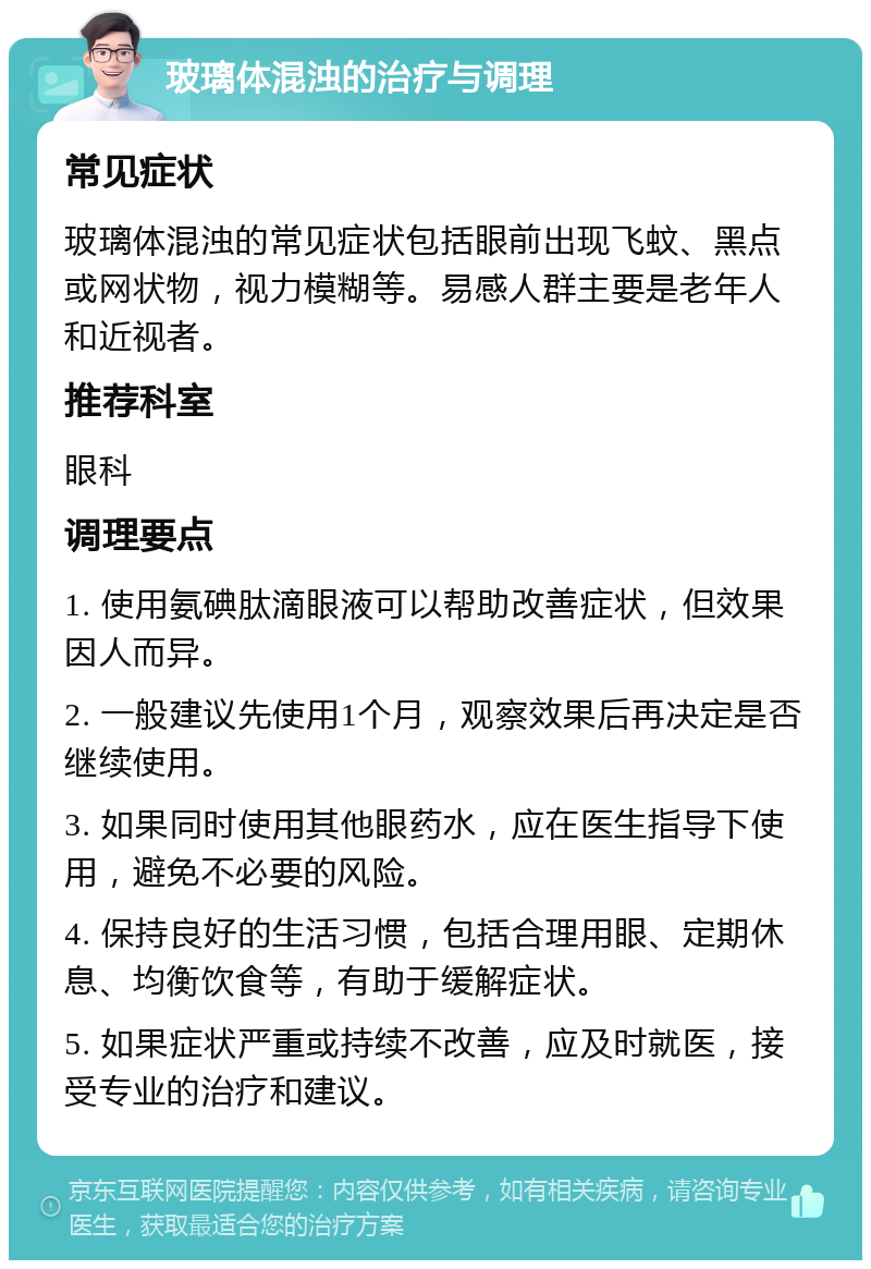 玻璃体混浊的治疗与调理 常见症状 玻璃体混浊的常见症状包括眼前出现飞蚊、黑点或网状物，视力模糊等。易感人群主要是老年人和近视者。 推荐科室 眼科 调理要点 1. 使用氨碘肽滴眼液可以帮助改善症状，但效果因人而异。 2. 一般建议先使用1个月，观察效果后再决定是否继续使用。 3. 如果同时使用其他眼药水，应在医生指导下使用，避免不必要的风险。 4. 保持良好的生活习惯，包括合理用眼、定期休息、均衡饮食等，有助于缓解症状。 5. 如果症状严重或持续不改善，应及时就医，接受专业的治疗和建议。