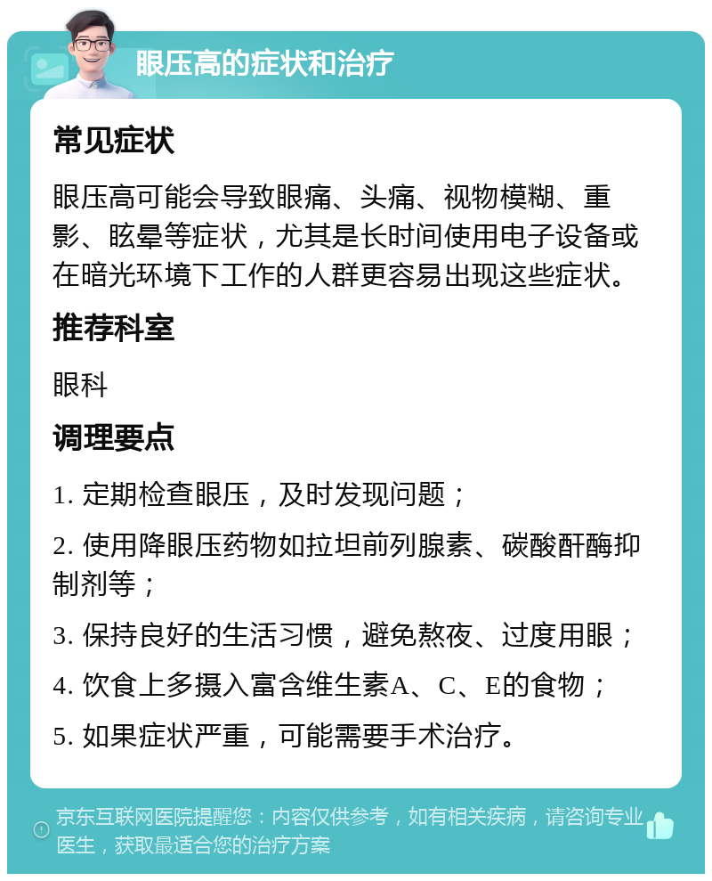 眼压高的症状和治疗 常见症状 眼压高可能会导致眼痛、头痛、视物模糊、重影、眩晕等症状，尤其是长时间使用电子设备或在暗光环境下工作的人群更容易出现这些症状。 推荐科室 眼科 调理要点 1. 定期检查眼压，及时发现问题； 2. 使用降眼压药物如拉坦前列腺素、碳酸酐酶抑制剂等； 3. 保持良好的生活习惯，避免熬夜、过度用眼； 4. 饮食上多摄入富含维生素A、C、E的食物； 5. 如果症状严重，可能需要手术治疗。