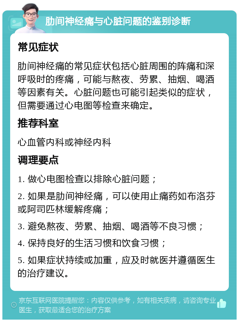 肋间神经痛与心脏问题的鉴别诊断 常见症状 肋间神经痛的常见症状包括心脏周围的阵痛和深呼吸时的疼痛，可能与熬夜、劳累、抽烟、喝酒等因素有关。心脏问题也可能引起类似的症状，但需要通过心电图等检查来确定。 推荐科室 心血管内科或神经内科 调理要点 1. 做心电图检查以排除心脏问题； 2. 如果是肋间神经痛，可以使用止痛药如布洛芬或阿司匹林缓解疼痛； 3. 避免熬夜、劳累、抽烟、喝酒等不良习惯； 4. 保持良好的生活习惯和饮食习惯； 5. 如果症状持续或加重，应及时就医并遵循医生的治疗建议。