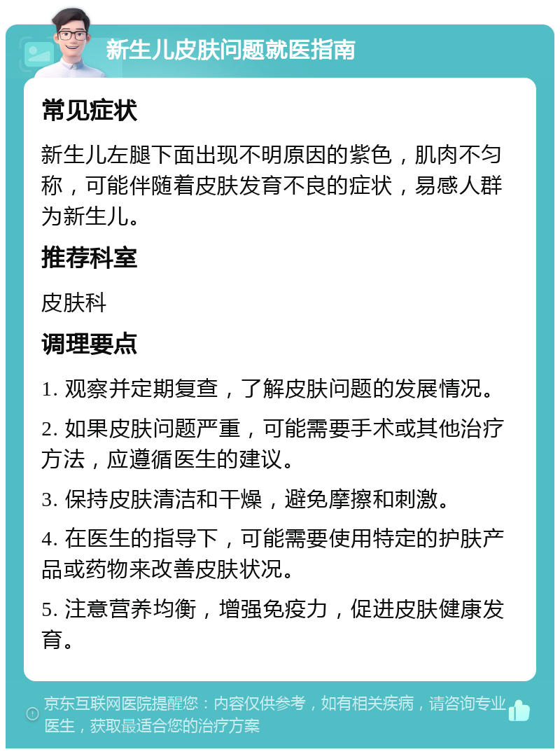 新生儿皮肤问题就医指南 常见症状 新生儿左腿下面出现不明原因的紫色，肌肉不匀称，可能伴随着皮肤发育不良的症状，易感人群为新生儿。 推荐科室 皮肤科 调理要点 1. 观察并定期复查，了解皮肤问题的发展情况。 2. 如果皮肤问题严重，可能需要手术或其他治疗方法，应遵循医生的建议。 3. 保持皮肤清洁和干燥，避免摩擦和刺激。 4. 在医生的指导下，可能需要使用特定的护肤产品或药物来改善皮肤状况。 5. 注意营养均衡，增强免疫力，促进皮肤健康发育。