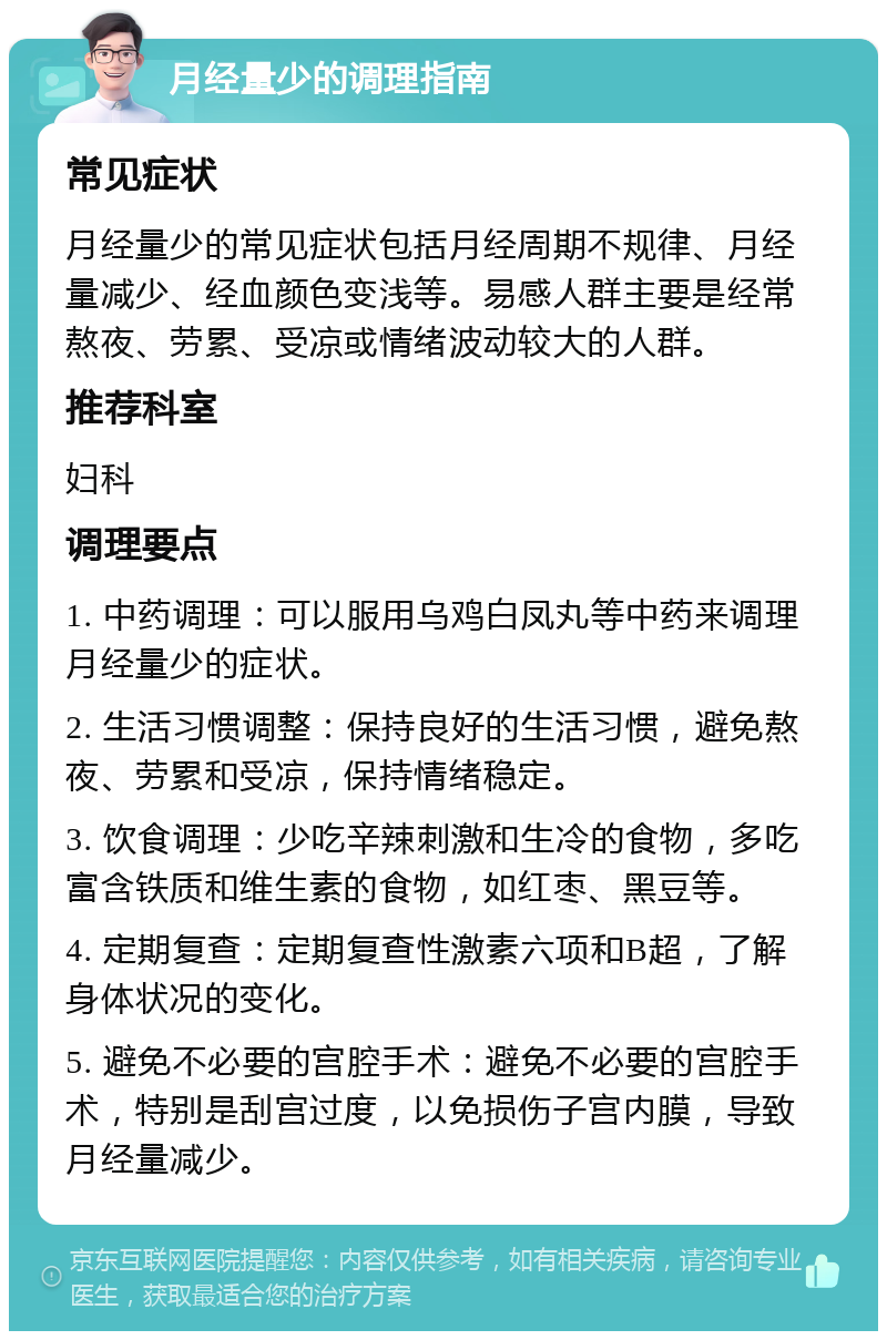 月经量少的调理指南 常见症状 月经量少的常见症状包括月经周期不规律、月经量减少、经血颜色变浅等。易感人群主要是经常熬夜、劳累、受凉或情绪波动较大的人群。 推荐科室 妇科 调理要点 1. 中药调理：可以服用乌鸡白凤丸等中药来调理月经量少的症状。 2. 生活习惯调整：保持良好的生活习惯，避免熬夜、劳累和受凉，保持情绪稳定。 3. 饮食调理：少吃辛辣刺激和生冷的食物，多吃富含铁质和维生素的食物，如红枣、黑豆等。 4. 定期复查：定期复查性激素六项和B超，了解身体状况的变化。 5. 避免不必要的宫腔手术：避免不必要的宫腔手术，特别是刮宫过度，以免损伤子宫内膜，导致月经量减少。