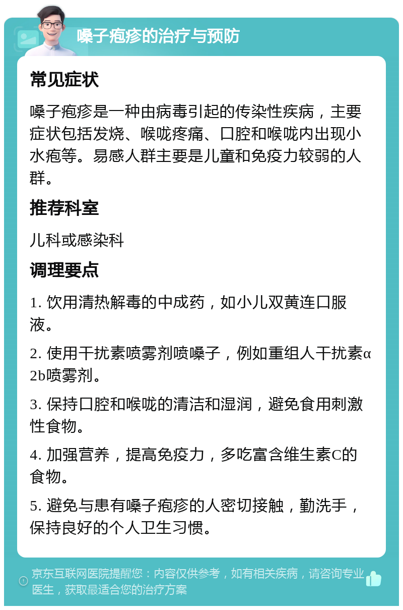 嗓子疱疹的治疗与预防 常见症状 嗓子疱疹是一种由病毒引起的传染性疾病，主要症状包括发烧、喉咙疼痛、口腔和喉咙内出现小水疱等。易感人群主要是儿童和免疫力较弱的人群。 推荐科室 儿科或感染科 调理要点 1. 饮用清热解毒的中成药，如小儿双黄连口服液。 2. 使用干扰素喷雾剂喷嗓子，例如重组人干扰素α2b喷雾剂。 3. 保持口腔和喉咙的清洁和湿润，避免食用刺激性食物。 4. 加强营养，提高免疫力，多吃富含维生素C的食物。 5. 避免与患有嗓子疱疹的人密切接触，勤洗手，保持良好的个人卫生习惯。