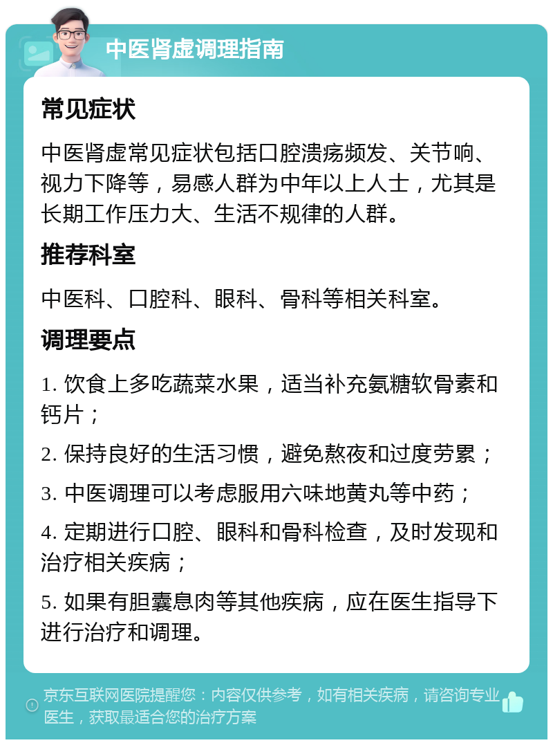 中医肾虚调理指南 常见症状 中医肾虚常见症状包括口腔溃疡频发、关节响、视力下降等，易感人群为中年以上人士，尤其是长期工作压力大、生活不规律的人群。 推荐科室 中医科、口腔科、眼科、骨科等相关科室。 调理要点 1. 饮食上多吃蔬菜水果，适当补充氨糖软骨素和钙片； 2. 保持良好的生活习惯，避免熬夜和过度劳累； 3. 中医调理可以考虑服用六味地黄丸等中药； 4. 定期进行口腔、眼科和骨科检查，及时发现和治疗相关疾病； 5. 如果有胆囊息肉等其他疾病，应在医生指导下进行治疗和调理。