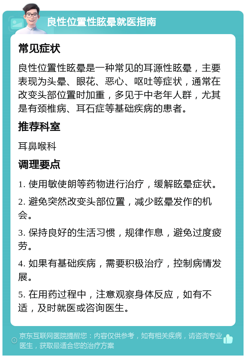 良性位置性眩晕就医指南 常见症状 良性位置性眩晕是一种常见的耳源性眩晕，主要表现为头晕、眼花、恶心、呕吐等症状，通常在改变头部位置时加重，多见于中老年人群，尤其是有颈椎病、耳石症等基础疾病的患者。 推荐科室 耳鼻喉科 调理要点 1. 使用敏使朗等药物进行治疗，缓解眩晕症状。 2. 避免突然改变头部位置，减少眩晕发作的机会。 3. 保持良好的生活习惯，规律作息，避免过度疲劳。 4. 如果有基础疾病，需要积极治疗，控制病情发展。 5. 在用药过程中，注意观察身体反应，如有不适，及时就医或咨询医生。