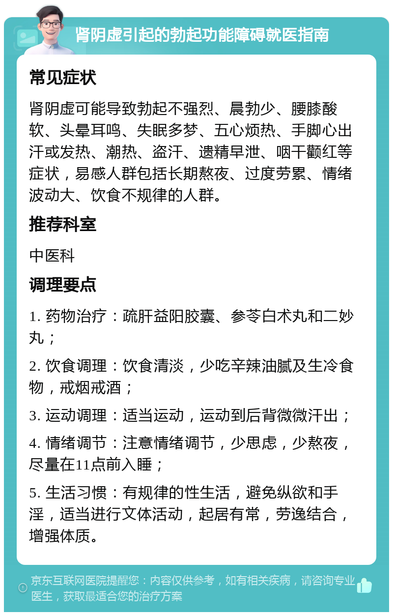 肾阴虚引起的勃起功能障碍就医指南 常见症状 肾阴虚可能导致勃起不强烈、晨勃少、腰膝酸软、头晕耳鸣、失眠多梦、五心烦热、手脚心出汗或发热、潮热、盗汗、遗精早泄、咽干颧红等症状，易感人群包括长期熬夜、过度劳累、情绪波动大、饮食不规律的人群。 推荐科室 中医科 调理要点 1. 药物治疗：疏肝益阳胶囊、参苓白术丸和二妙丸； 2. 饮食调理：饮食清淡，少吃辛辣油腻及生冷食物，戒烟戒酒； 3. 运动调理：适当运动，运动到后背微微汗出； 4. 情绪调节：注意情绪调节，少思虑，少熬夜，尽量在11点前入睡； 5. 生活习惯：有规律的性生活，避免纵欲和手淫，适当进行文体活动，起居有常，劳逸结合，增强体质。