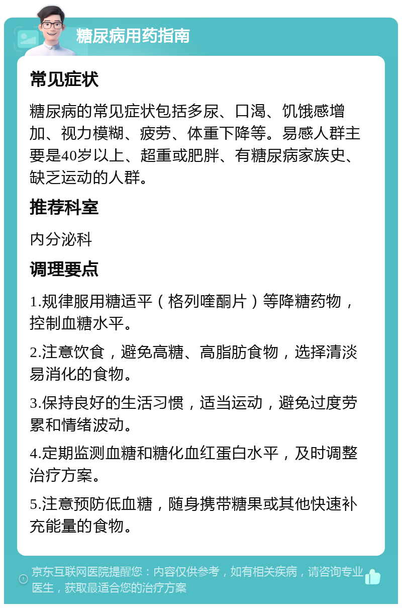 糖尿病用药指南 常见症状 糖尿病的常见症状包括多尿、口渴、饥饿感增加、视力模糊、疲劳、体重下降等。易感人群主要是40岁以上、超重或肥胖、有糖尿病家族史、缺乏运动的人群。 推荐科室 内分泌科 调理要点 1.规律服用糖适平（格列喹酮片）等降糖药物，控制血糖水平。 2.注意饮食，避免高糖、高脂肪食物，选择清淡易消化的食物。 3.保持良好的生活习惯，适当运动，避免过度劳累和情绪波动。 4.定期监测血糖和糖化血红蛋白水平，及时调整治疗方案。 5.注意预防低血糖，随身携带糖果或其他快速补充能量的食物。