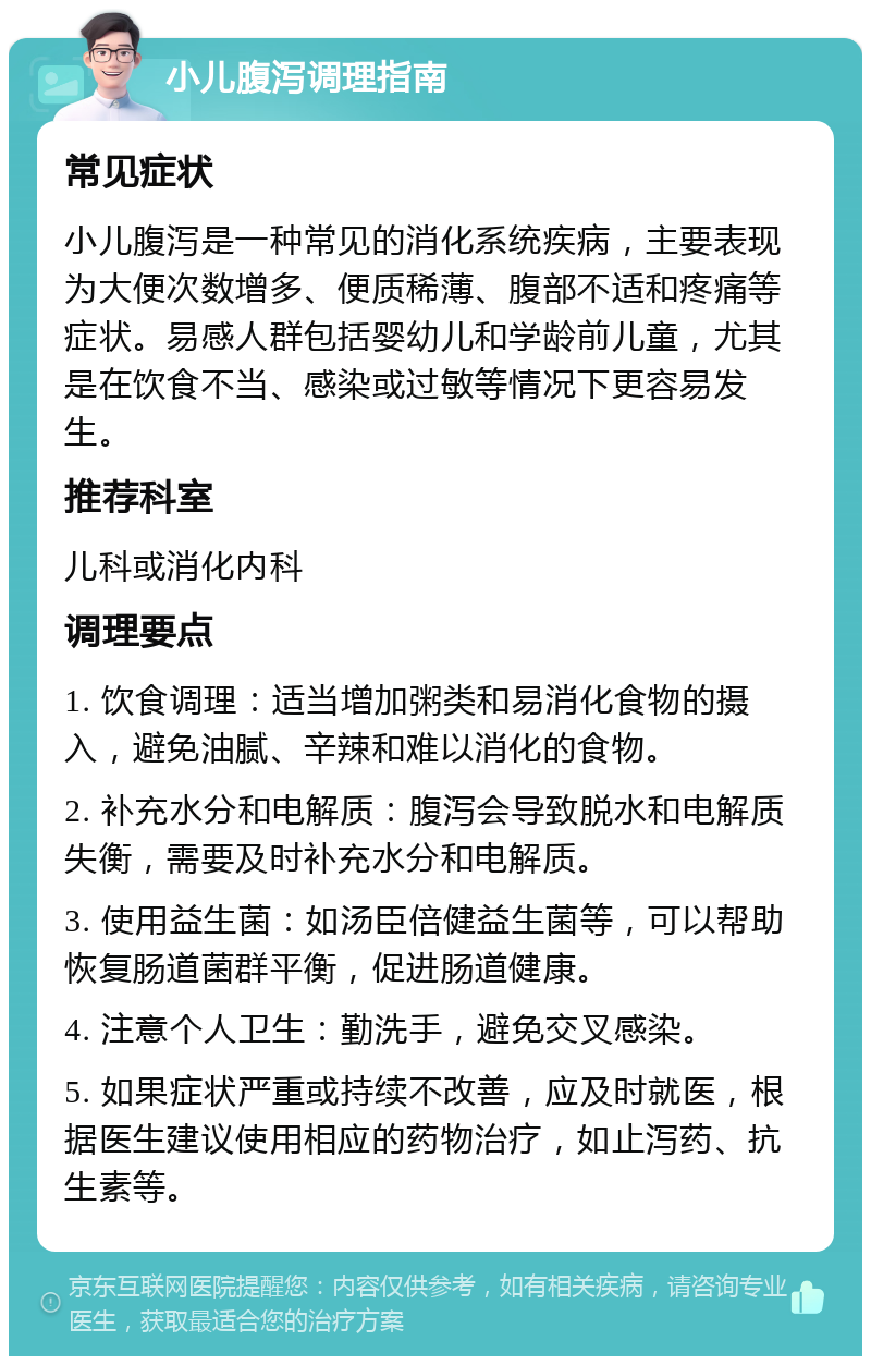 小儿腹泻调理指南 常见症状 小儿腹泻是一种常见的消化系统疾病，主要表现为大便次数增多、便质稀薄、腹部不适和疼痛等症状。易感人群包括婴幼儿和学龄前儿童，尤其是在饮食不当、感染或过敏等情况下更容易发生。 推荐科室 儿科或消化内科 调理要点 1. 饮食调理：适当增加粥类和易消化食物的摄入，避免油腻、辛辣和难以消化的食物。 2. 补充水分和电解质：腹泻会导致脱水和电解质失衡，需要及时补充水分和电解质。 3. 使用益生菌：如汤臣倍健益生菌等，可以帮助恢复肠道菌群平衡，促进肠道健康。 4. 注意个人卫生：勤洗手，避免交叉感染。 5. 如果症状严重或持续不改善，应及时就医，根据医生建议使用相应的药物治疗，如止泻药、抗生素等。