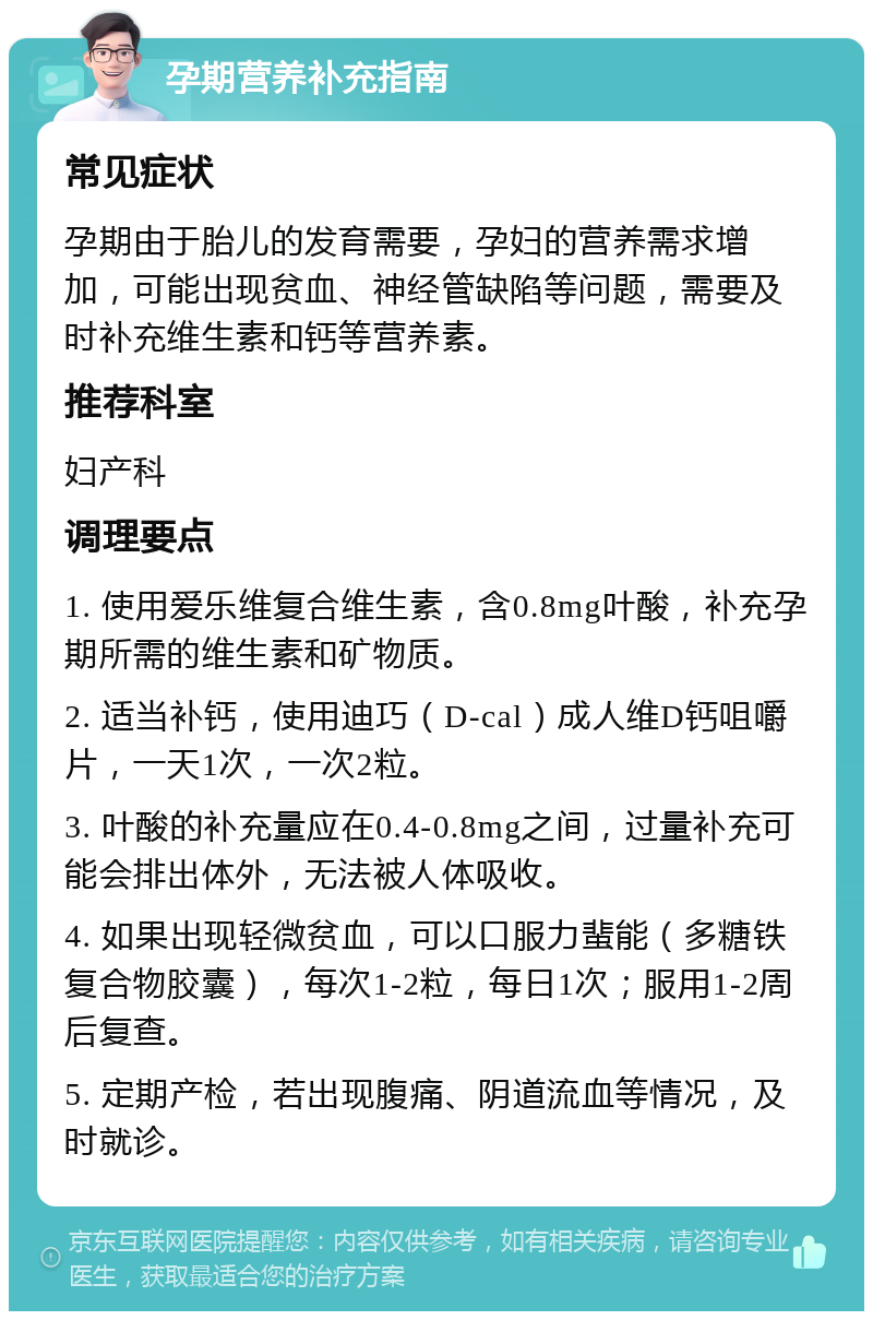 孕期营养补充指南 常见症状 孕期由于胎儿的发育需要，孕妇的营养需求增加，可能出现贫血、神经管缺陷等问题，需要及时补充维生素和钙等营养素。 推荐科室 妇产科 调理要点 1. 使用爱乐维复合维生素，含0.8mg叶酸，补充孕期所需的维生素和矿物质。 2. 适当补钙，使用迪巧（D-cal）成人维D钙咀嚼片，一天1次，一次2粒。 3. 叶酸的补充量应在0.4-0.8mg之间，过量补充可能会排出体外，无法被人体吸收。 4. 如果出现轻微贫血，可以口服力蜚能（多糖铁复合物胶囊），每次1-2粒，每日1次；服用1-2周后复查。 5. 定期产检，若出现腹痛、阴道流血等情况，及时就诊。