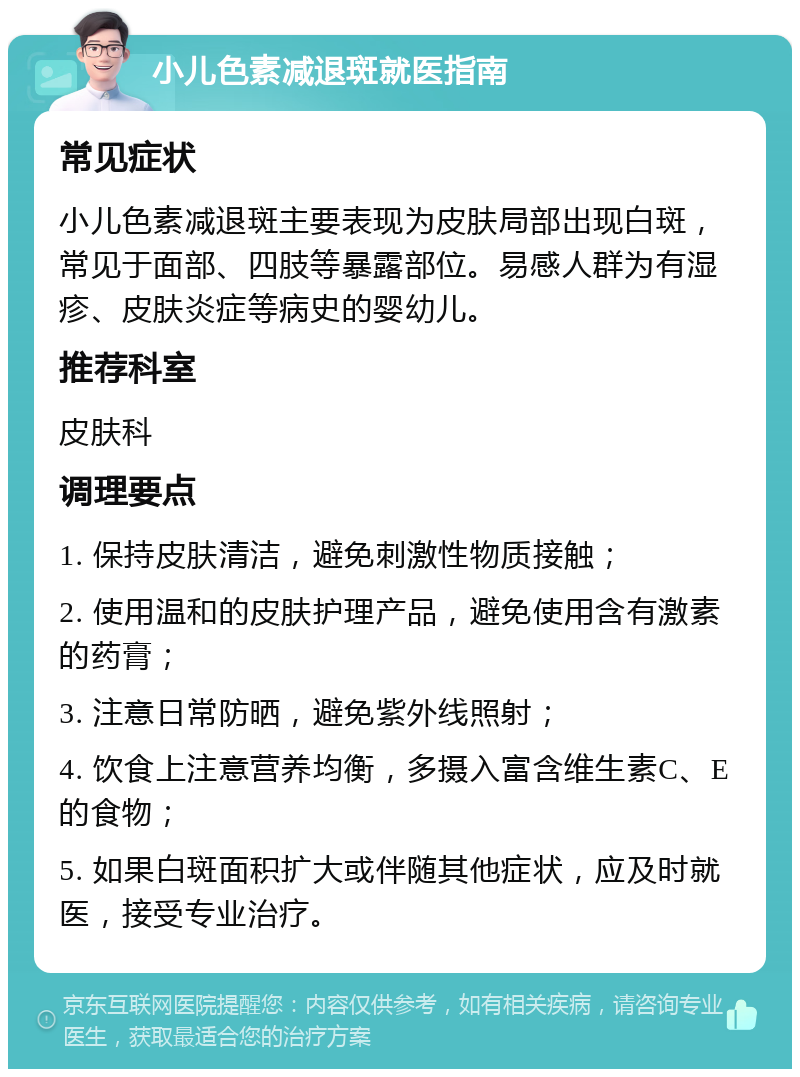 小儿色素减退斑就医指南 常见症状 小儿色素减退斑主要表现为皮肤局部出现白斑，常见于面部、四肢等暴露部位。易感人群为有湿疹、皮肤炎症等病史的婴幼儿。 推荐科室 皮肤科 调理要点 1. 保持皮肤清洁，避免刺激性物质接触； 2. 使用温和的皮肤护理产品，避免使用含有激素的药膏； 3. 注意日常防晒，避免紫外线照射； 4. 饮食上注意营养均衡，多摄入富含维生素C、E的食物； 5. 如果白斑面积扩大或伴随其他症状，应及时就医，接受专业治疗。