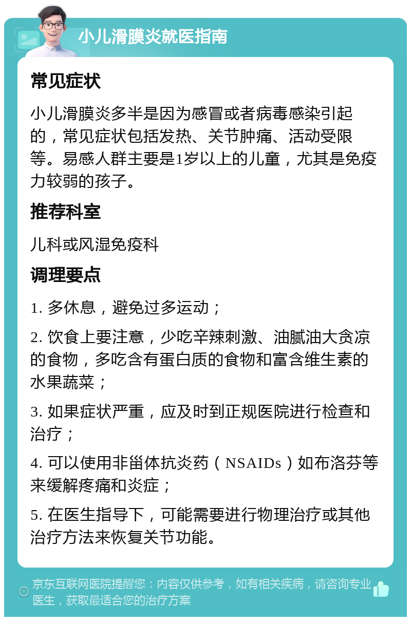 小儿滑膜炎就医指南 常见症状 小儿滑膜炎多半是因为感冒或者病毒感染引起的，常见症状包括发热、关节肿痛、活动受限等。易感人群主要是1岁以上的儿童，尤其是免疫力较弱的孩子。 推荐科室 儿科或风湿免疫科 调理要点 1. 多休息，避免过多运动； 2. 饮食上要注意，少吃辛辣刺激、油腻油大贪凉的食物，多吃含有蛋白质的食物和富含维生素的水果蔬菜； 3. 如果症状严重，应及时到正规医院进行检查和治疗； 4. 可以使用非甾体抗炎药（NSAIDs）如布洛芬等来缓解疼痛和炎症； 5. 在医生指导下，可能需要进行物理治疗或其他治疗方法来恢复关节功能。