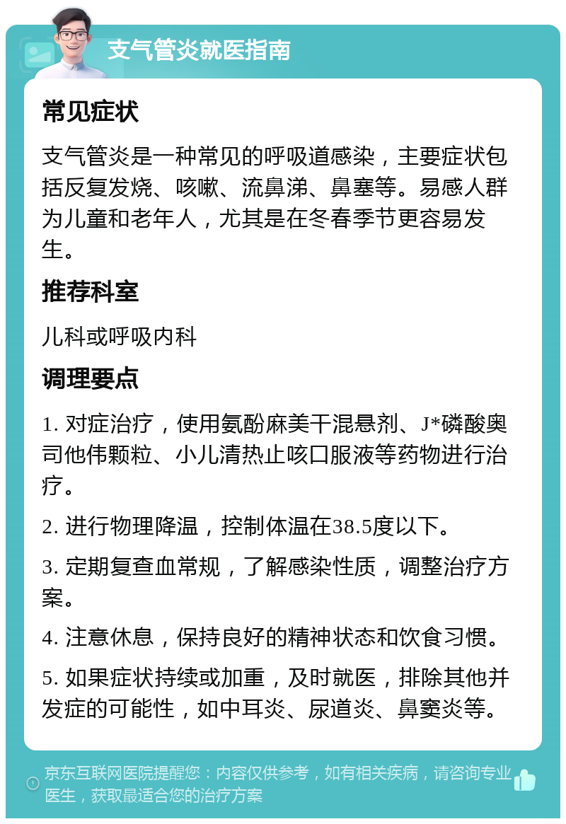 支气管炎就医指南 常见症状 支气管炎是一种常见的呼吸道感染，主要症状包括反复发烧、咳嗽、流鼻涕、鼻塞等。易感人群为儿童和老年人，尤其是在冬春季节更容易发生。 推荐科室 儿科或呼吸内科 调理要点 1. 对症治疗，使用氨酚麻美干混悬剂、J*磷酸奥司他伟颗粒、小儿清热止咳口服液等药物进行治疗。 2. 进行物理降温，控制体温在38.5度以下。 3. 定期复查血常规，了解感染性质，调整治疗方案。 4. 注意休息，保持良好的精神状态和饮食习惯。 5. 如果症状持续或加重，及时就医，排除其他并发症的可能性，如中耳炎、尿道炎、鼻窦炎等。