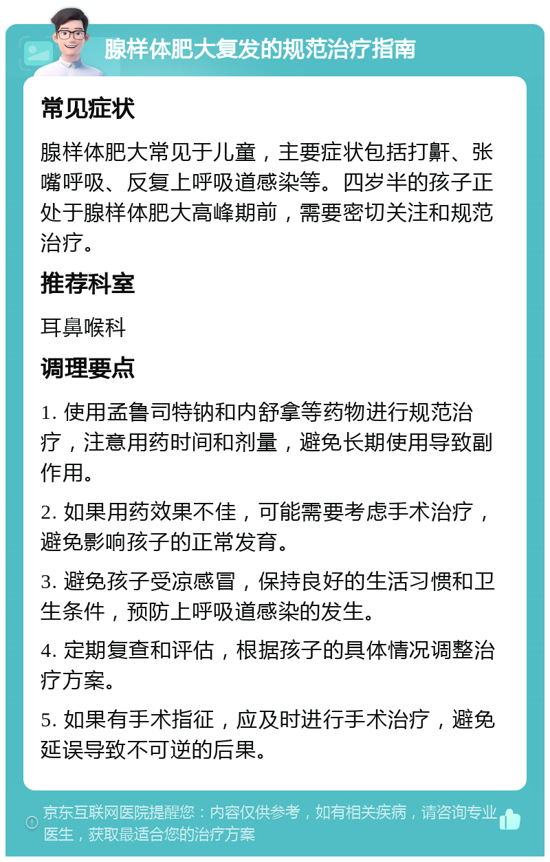 腺样体肥大复发的规范治疗指南 常见症状 腺样体肥大常见于儿童，主要症状包括打鼾、张嘴呼吸、反复上呼吸道感染等。四岁半的孩子正处于腺样体肥大高峰期前，需要密切关注和规范治疗。 推荐科室 耳鼻喉科 调理要点 1. 使用孟鲁司特钠和内舒拿等药物进行规范治疗，注意用药时间和剂量，避免长期使用导致副作用。 2. 如果用药效果不佳，可能需要考虑手术治疗，避免影响孩子的正常发育。 3. 避免孩子受凉感冒，保持良好的生活习惯和卫生条件，预防上呼吸道感染的发生。 4. 定期复查和评估，根据孩子的具体情况调整治疗方案。 5. 如果有手术指征，应及时进行手术治疗，避免延误导致不可逆的后果。