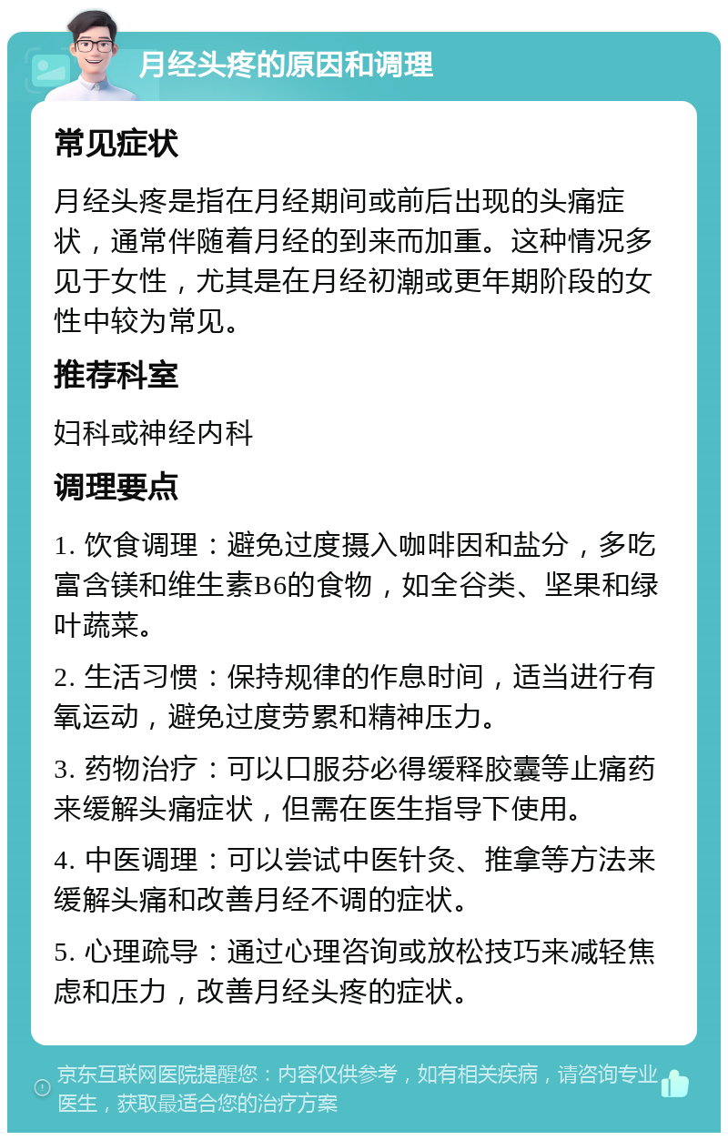 月经头疼的原因和调理 常见症状 月经头疼是指在月经期间或前后出现的头痛症状，通常伴随着月经的到来而加重。这种情况多见于女性，尤其是在月经初潮或更年期阶段的女性中较为常见。 推荐科室 妇科或神经内科 调理要点 1. 饮食调理：避免过度摄入咖啡因和盐分，多吃富含镁和维生素B6的食物，如全谷类、坚果和绿叶蔬菜。 2. 生活习惯：保持规律的作息时间，适当进行有氧运动，避免过度劳累和精神压力。 3. 药物治疗：可以口服芬必得缓释胶囊等止痛药来缓解头痛症状，但需在医生指导下使用。 4. 中医调理：可以尝试中医针灸、推拿等方法来缓解头痛和改善月经不调的症状。 5. 心理疏导：通过心理咨询或放松技巧来减轻焦虑和压力，改善月经头疼的症状。