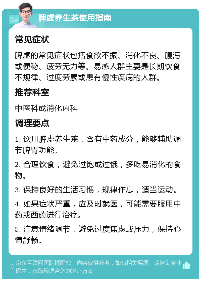 脾虚养生茶使用指南 常见症状 脾虚的常见症状包括食欲不振、消化不良、腹泻或便秘、疲劳无力等。易感人群主要是长期饮食不规律、过度劳累或患有慢性疾病的人群。 推荐科室 中医科或消化内科 调理要点 1. 饮用脾虚养生茶，含有中药成分，能够辅助调节脾胃功能。 2. 合理饮食，避免过饱或过饿，多吃易消化的食物。 3. 保持良好的生活习惯，规律作息，适当运动。 4. 如果症状严重，应及时就医，可能需要服用中药或西药进行治疗。 5. 注意情绪调节，避免过度焦虑或压力，保持心情舒畅。