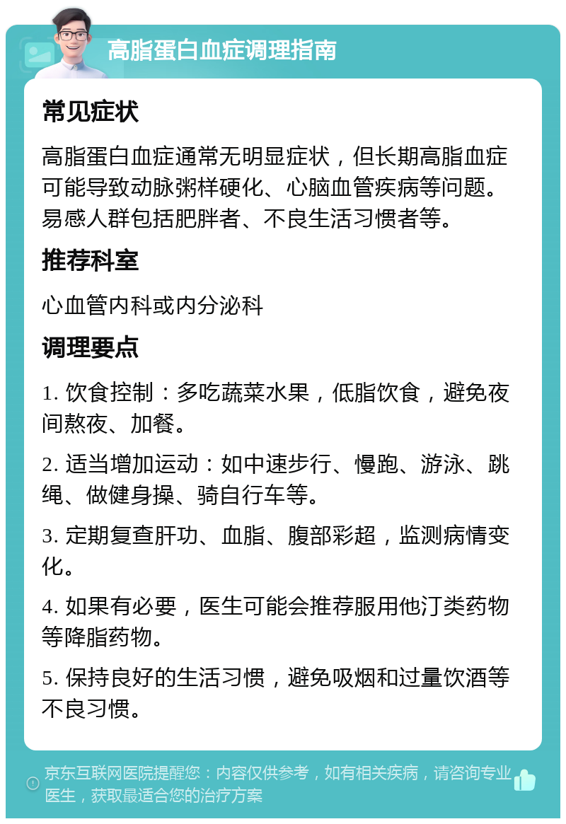 高脂蛋白血症调理指南 常见症状 高脂蛋白血症通常无明显症状，但长期高脂血症可能导致动脉粥样硬化、心脑血管疾病等问题。易感人群包括肥胖者、不良生活习惯者等。 推荐科室 心血管内科或内分泌科 调理要点 1. 饮食控制：多吃蔬菜水果，低脂饮食，避免夜间熬夜、加餐。 2. 适当增加运动：如中速步行、慢跑、游泳、跳绳、做健身操、骑自行车等。 3. 定期复查肝功、血脂、腹部彩超，监测病情变化。 4. 如果有必要，医生可能会推荐服用他汀类药物等降脂药物。 5. 保持良好的生活习惯，避免吸烟和过量饮酒等不良习惯。