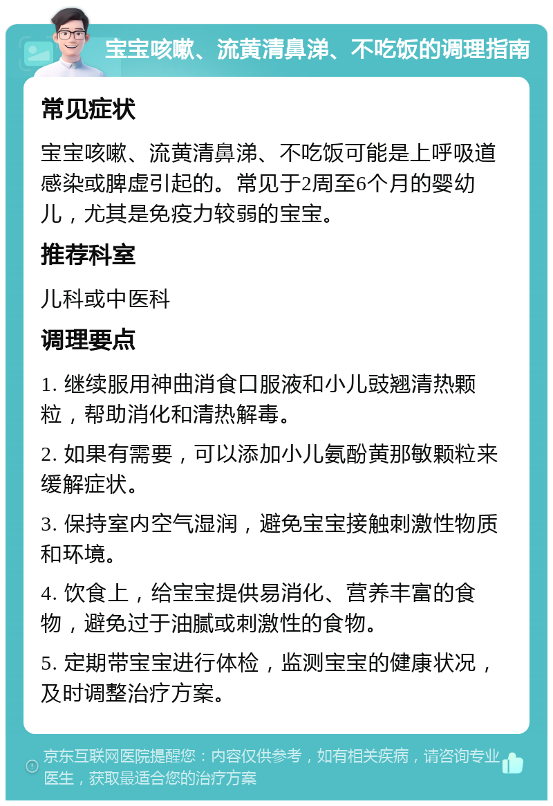 宝宝咳嗽、流黄清鼻涕、不吃饭的调理指南 常见症状 宝宝咳嗽、流黄清鼻涕、不吃饭可能是上呼吸道感染或脾虚引起的。常见于2周至6个月的婴幼儿，尤其是免疫力较弱的宝宝。 推荐科室 儿科或中医科 调理要点 1. 继续服用神曲消食口服液和小儿豉翘清热颗粒，帮助消化和清热解毒。 2. 如果有需要，可以添加小儿氨酚黄那敏颗粒来缓解症状。 3. 保持室内空气湿润，避免宝宝接触刺激性物质和环境。 4. 饮食上，给宝宝提供易消化、营养丰富的食物，避免过于油腻或刺激性的食物。 5. 定期带宝宝进行体检，监测宝宝的健康状况，及时调整治疗方案。