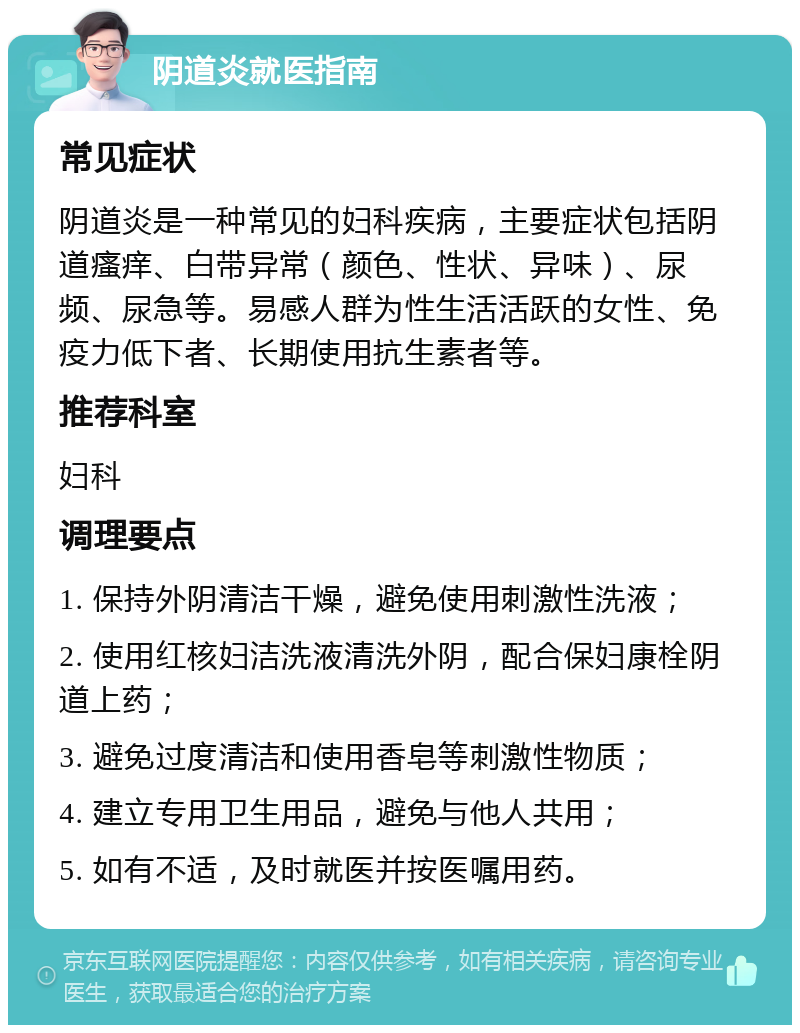 阴道炎就医指南 常见症状 阴道炎是一种常见的妇科疾病，主要症状包括阴道瘙痒、白带异常（颜色、性状、异味）、尿频、尿急等。易感人群为性生活活跃的女性、免疫力低下者、长期使用抗生素者等。 推荐科室 妇科 调理要点 1. 保持外阴清洁干燥，避免使用刺激性洗液； 2. 使用红核妇洁洗液清洗外阴，配合保妇康栓阴道上药； 3. 避免过度清洁和使用香皂等刺激性物质； 4. 建立专用卫生用品，避免与他人共用； 5. 如有不适，及时就医并按医嘱用药。