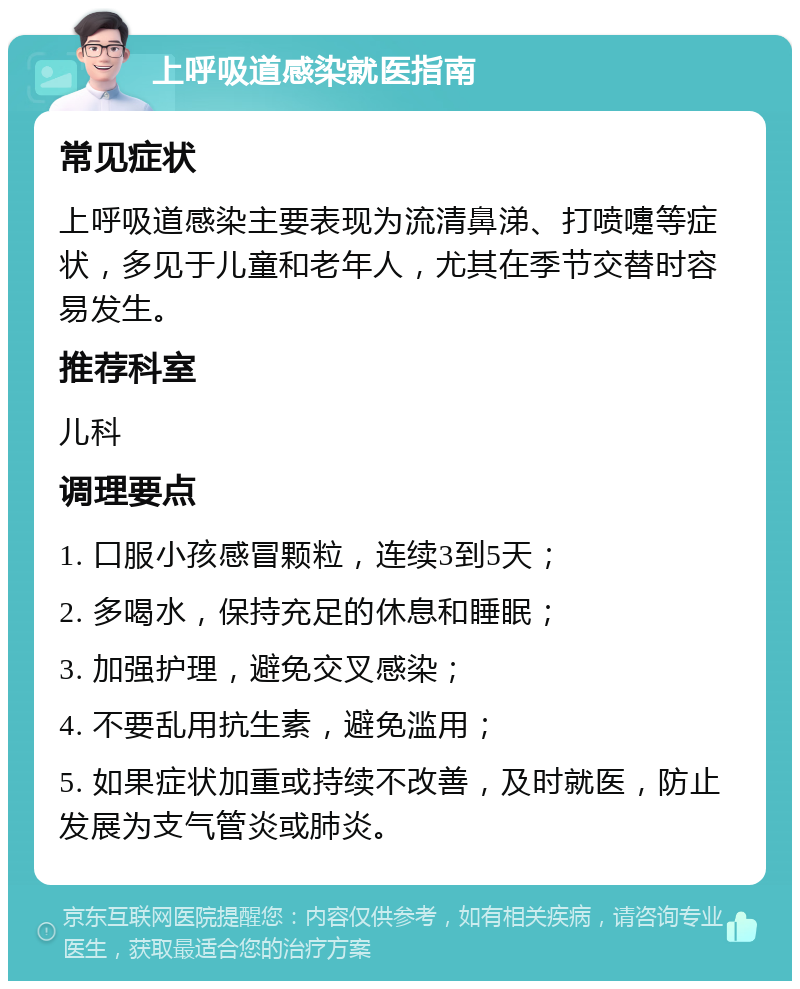 上呼吸道感染就医指南 常见症状 上呼吸道感染主要表现为流清鼻涕、打喷嚏等症状，多见于儿童和老年人，尤其在季节交替时容易发生。 推荐科室 儿科 调理要点 1. 口服小孩感冒颗粒，连续3到5天； 2. 多喝水，保持充足的休息和睡眠； 3. 加强护理，避免交叉感染； 4. 不要乱用抗生素，避免滥用； 5. 如果症状加重或持续不改善，及时就医，防止发展为支气管炎或肺炎。