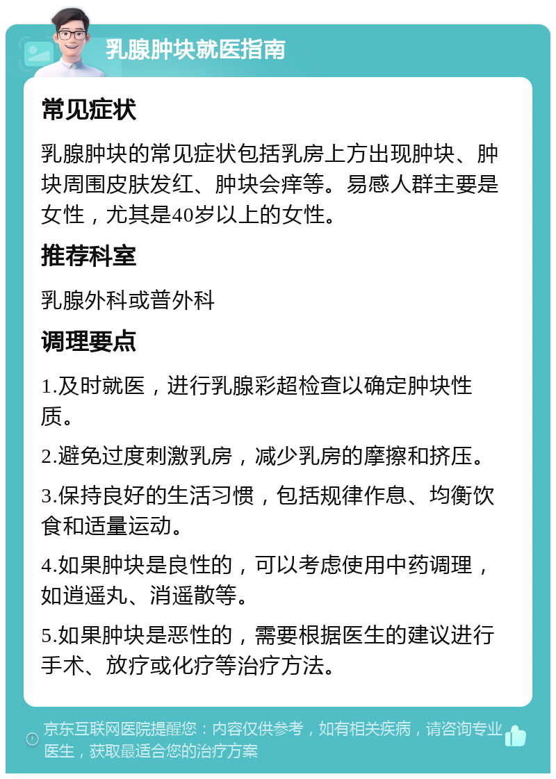 乳腺肿块就医指南 常见症状 乳腺肿块的常见症状包括乳房上方出现肿块、肿块周围皮肤发红、肿块会痒等。易感人群主要是女性，尤其是40岁以上的女性。 推荐科室 乳腺外科或普外科 调理要点 1.及时就医，进行乳腺彩超检查以确定肿块性质。 2.避免过度刺激乳房，减少乳房的摩擦和挤压。 3.保持良好的生活习惯，包括规律作息、均衡饮食和适量运动。 4.如果肿块是良性的，可以考虑使用中药调理，如逍遥丸、消遥散等。 5.如果肿块是恶性的，需要根据医生的建议进行手术、放疗或化疗等治疗方法。