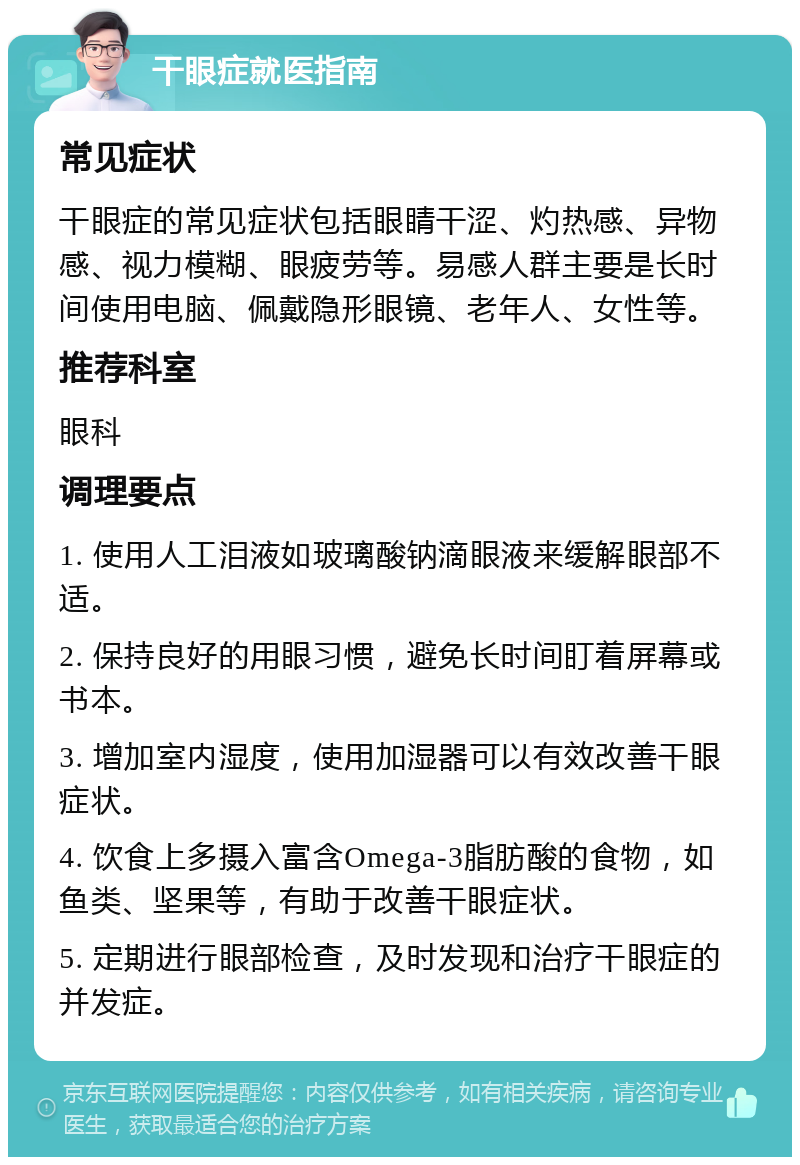 干眼症就医指南 常见症状 干眼症的常见症状包括眼睛干涩、灼热感、异物感、视力模糊、眼疲劳等。易感人群主要是长时间使用电脑、佩戴隐形眼镜、老年人、女性等。 推荐科室 眼科 调理要点 1. 使用人工泪液如玻璃酸钠滴眼液来缓解眼部不适。 2. 保持良好的用眼习惯，避免长时间盯着屏幕或书本。 3. 增加室内湿度，使用加湿器可以有效改善干眼症状。 4. 饮食上多摄入富含Omega-3脂肪酸的食物，如鱼类、坚果等，有助于改善干眼症状。 5. 定期进行眼部检查，及时发现和治疗干眼症的并发症。