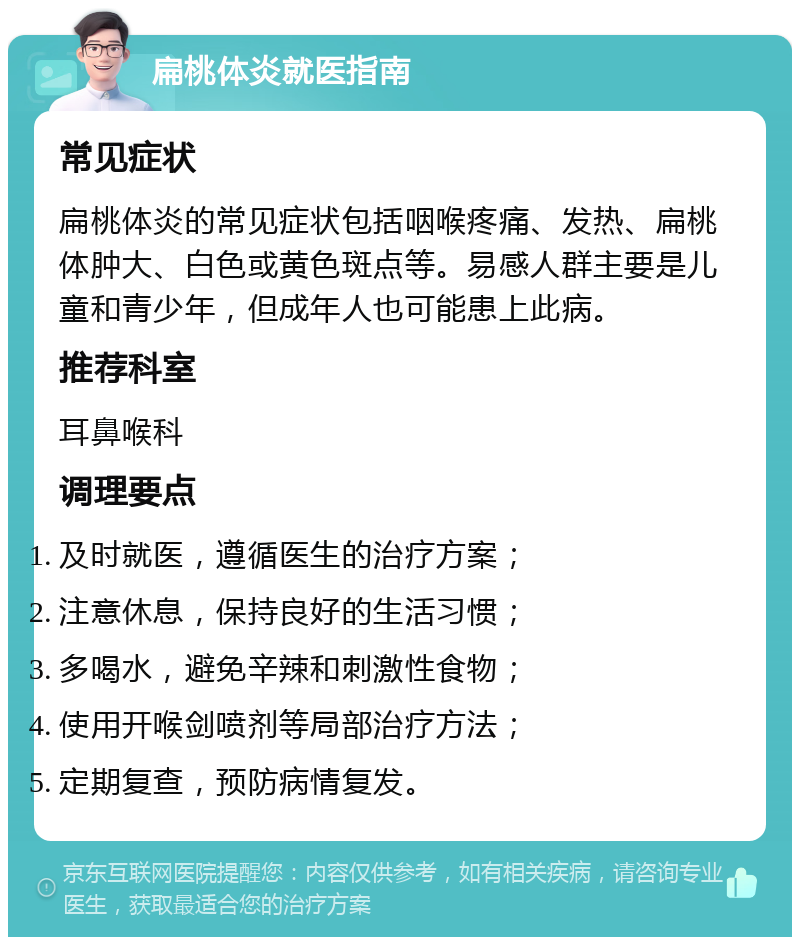 扁桃体炎就医指南 常见症状 扁桃体炎的常见症状包括咽喉疼痛、发热、扁桃体肿大、白色或黄色斑点等。易感人群主要是儿童和青少年，但成年人也可能患上此病。 推荐科室 耳鼻喉科 调理要点 及时就医，遵循医生的治疗方案； 注意休息，保持良好的生活习惯； 多喝水，避免辛辣和刺激性食物； 使用开喉剑喷剂等局部治疗方法； 定期复查，预防病情复发。