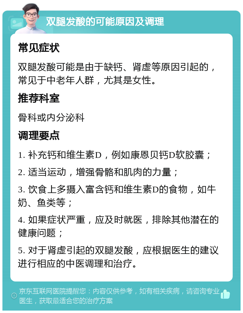 双腿发酸的可能原因及调理 常见症状 双腿发酸可能是由于缺钙、肾虚等原因引起的，常见于中老年人群，尤其是女性。 推荐科室 骨科或内分泌科 调理要点 1. 补充钙和维生素D，例如康恩贝钙D软胶囊； 2. 适当运动，增强骨骼和肌肉的力量； 3. 饮食上多摄入富含钙和维生素D的食物，如牛奶、鱼类等； 4. 如果症状严重，应及时就医，排除其他潜在的健康问题； 5. 对于肾虚引起的双腿发酸，应根据医生的建议进行相应的中医调理和治疗。