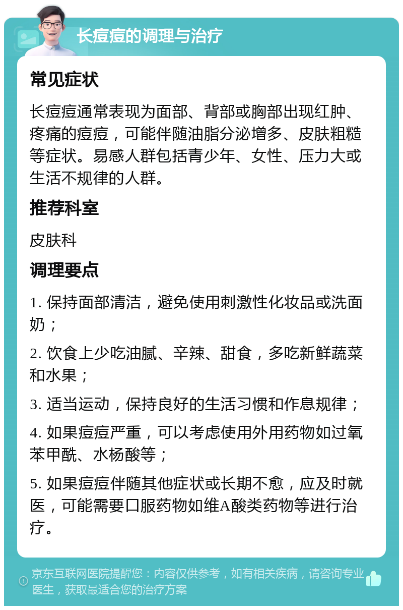 长痘痘的调理与治疗 常见症状 长痘痘通常表现为面部、背部或胸部出现红肿、疼痛的痘痘，可能伴随油脂分泌增多、皮肤粗糙等症状。易感人群包括青少年、女性、压力大或生活不规律的人群。 推荐科室 皮肤科 调理要点 1. 保持面部清洁，避免使用刺激性化妆品或洗面奶； 2. 饮食上少吃油腻、辛辣、甜食，多吃新鲜蔬菜和水果； 3. 适当运动，保持良好的生活习惯和作息规律； 4. 如果痘痘严重，可以考虑使用外用药物如过氧苯甲酰、水杨酸等； 5. 如果痘痘伴随其他症状或长期不愈，应及时就医，可能需要口服药物如维A酸类药物等进行治疗。