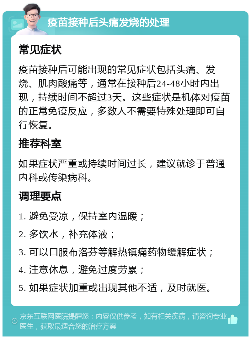 疫苗接种后头痛发烧的处理 常见症状 疫苗接种后可能出现的常见症状包括头痛、发烧、肌肉酸痛等，通常在接种后24-48小时内出现，持续时间不超过3天。这些症状是机体对疫苗的正常免疫反应，多数人不需要特殊处理即可自行恢复。 推荐科室 如果症状严重或持续时间过长，建议就诊于普通内科或传染病科。 调理要点 1. 避免受凉，保持室内温暖； 2. 多饮水，补充体液； 3. 可以口服布洛芬等解热镇痛药物缓解症状； 4. 注意休息，避免过度劳累； 5. 如果症状加重或出现其他不适，及时就医。