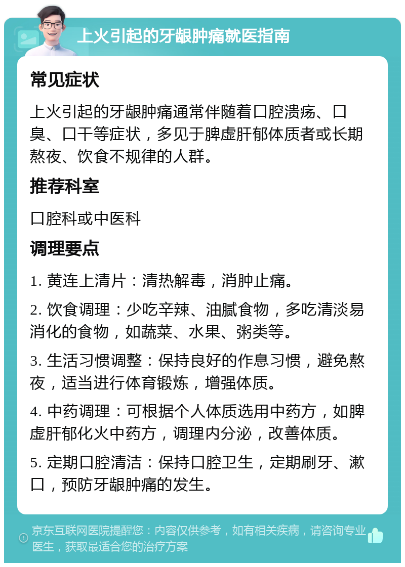 上火引起的牙龈肿痛就医指南 常见症状 上火引起的牙龈肿痛通常伴随着口腔溃疡、口臭、口干等症状，多见于脾虚肝郁体质者或长期熬夜、饮食不规律的人群。 推荐科室 口腔科或中医科 调理要点 1. 黄连上清片：清热解毒，消肿止痛。 2. 饮食调理：少吃辛辣、油腻食物，多吃清淡易消化的食物，如蔬菜、水果、粥类等。 3. 生活习惯调整：保持良好的作息习惯，避免熬夜，适当进行体育锻炼，增强体质。 4. 中药调理：可根据个人体质选用中药方，如脾虚肝郁化火中药方，调理内分泌，改善体质。 5. 定期口腔清洁：保持口腔卫生，定期刷牙、漱口，预防牙龈肿痛的发生。