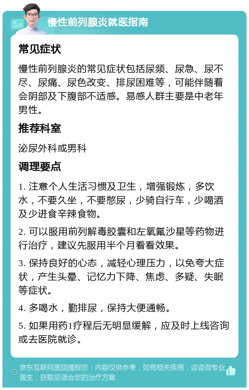 慢性前列腺炎就医指南 常见症状 慢性前列腺炎的常见症状包括尿频、尿急、尿不尽、尿痛、尿色改变、排尿困难等，可能伴随着会阴部及下腹部不适感。易感人群主要是中老年男性。 推荐科室 泌尿外科或男科 调理要点 1. 注意个人生活习惯及卫生，增强锻炼，多饮水，不要久坐，不要憋尿，少骑自行车，少喝酒及少进食辛辣食物。 2. 可以服用前列解毒胶囊和左氧氟沙星等药物进行治疗，建议先服用半个月看看效果。 3. 保持良好的心态，减轻心理压力，以免夸大症状，产生头晕、记忆力下降、焦虑、多疑、失眠等症状。 4. 多喝水，勤排尿，保持大便通畅。 5. 如果用药1疗程后无明显缓解，应及时上线咨询或去医院就诊。