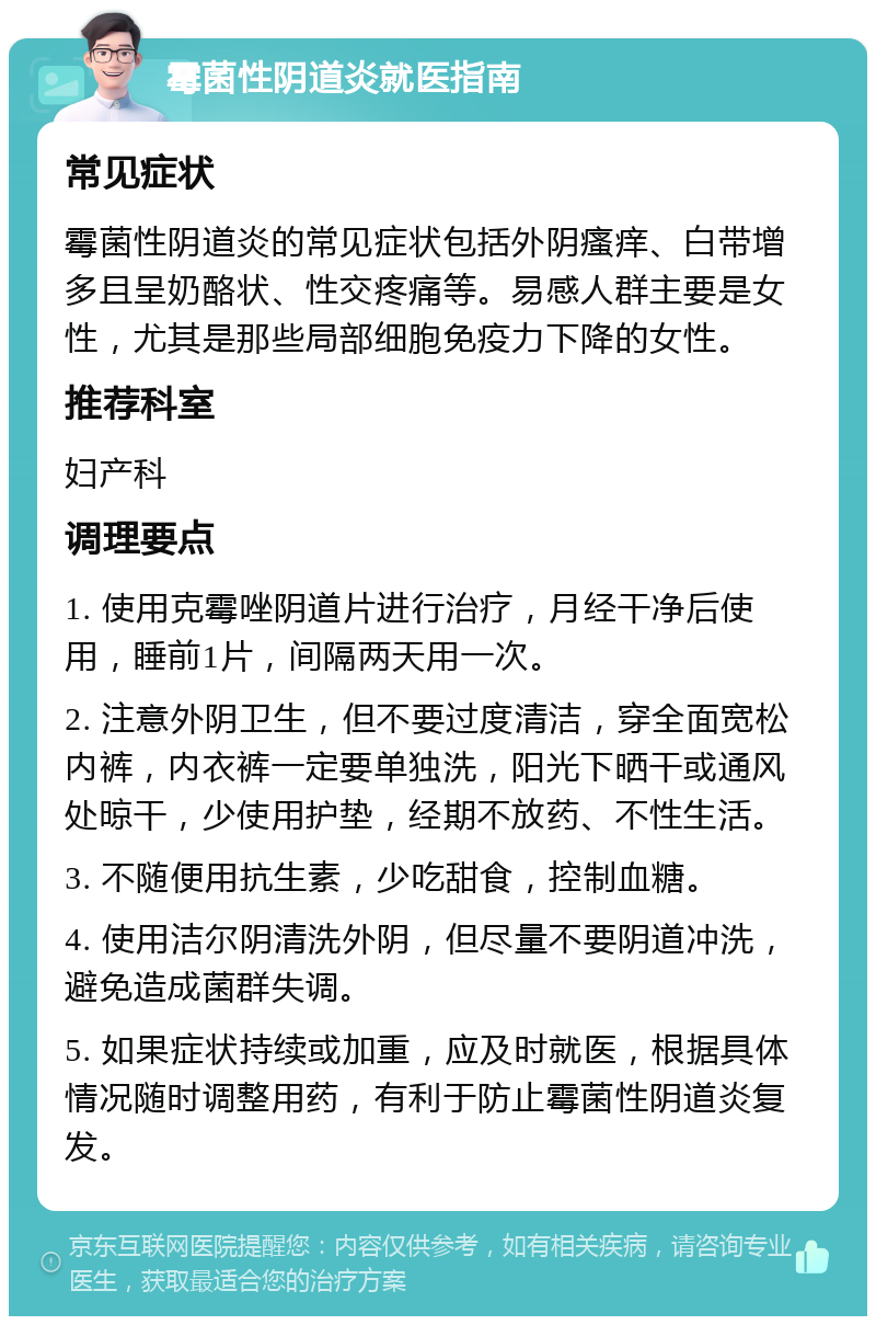 霉菌性阴道炎就医指南 常见症状 霉菌性阴道炎的常见症状包括外阴瘙痒、白带增多且呈奶酪状、性交疼痛等。易感人群主要是女性，尤其是那些局部细胞免疫力下降的女性。 推荐科室 妇产科 调理要点 1. 使用克霉唑阴道片进行治疗，月经干净后使用，睡前1片，间隔两天用一次。 2. 注意外阴卫生，但不要过度清洁，穿全面宽松内裤，内衣裤一定要单独洗，阳光下晒干或通风处晾干，少使用护垫，经期不放药、不性生活。 3. 不随便用抗生素，少吃甜食，控制血糖。 4. 使用洁尔阴清洗外阴，但尽量不要阴道冲洗，避免造成菌群失调。 5. 如果症状持续或加重，应及时就医，根据具体情况随时调整用药，有利于防止霉菌性阴道炎复发。