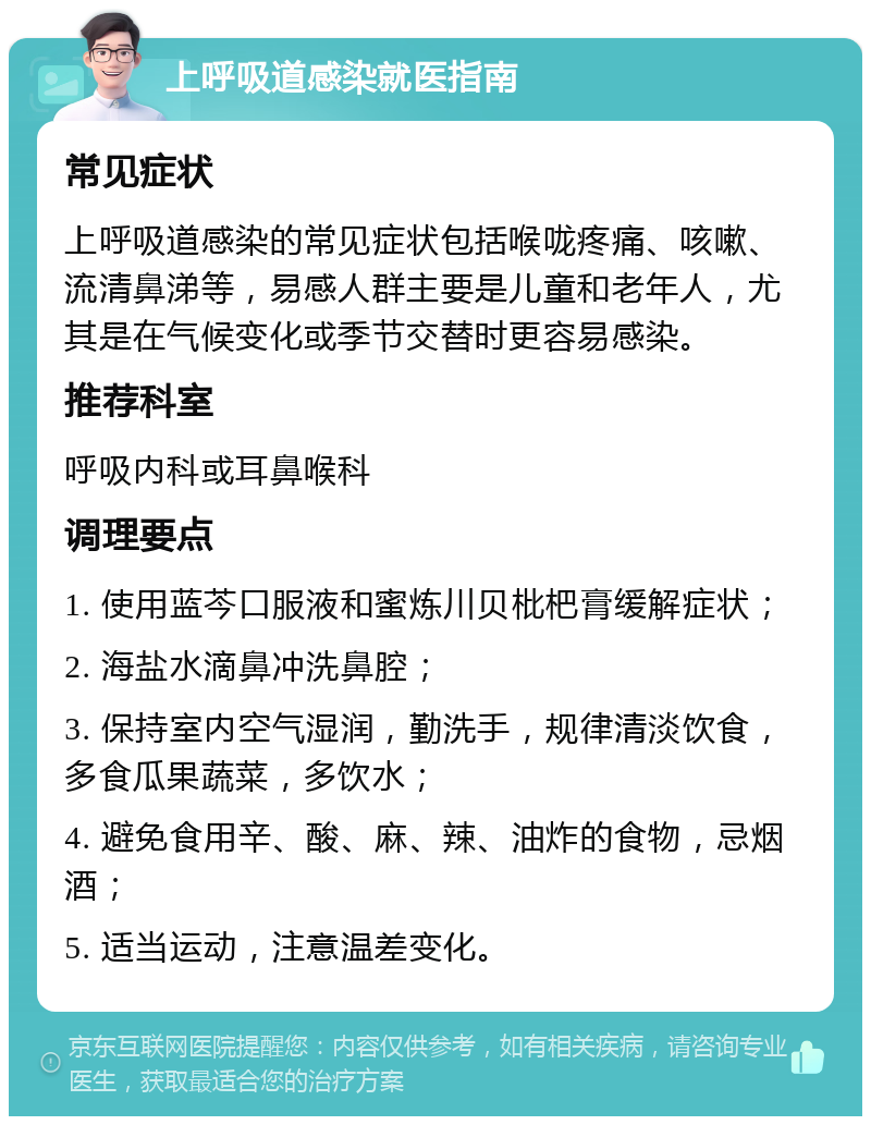 上呼吸道感染就医指南 常见症状 上呼吸道感染的常见症状包括喉咙疼痛、咳嗽、流清鼻涕等，易感人群主要是儿童和老年人，尤其是在气候变化或季节交替时更容易感染。 推荐科室 呼吸内科或耳鼻喉科 调理要点 1. 使用蓝芩口服液和蜜炼川贝枇杷膏缓解症状； 2. 海盐水滴鼻冲洗鼻腔； 3. 保持室内空气湿润，勤洗手，规律清淡饮食，多食瓜果蔬菜，多饮水； 4. 避免食用辛、酸、麻、辣、油炸的食物，忌烟酒； 5. 适当运动，注意温差变化。