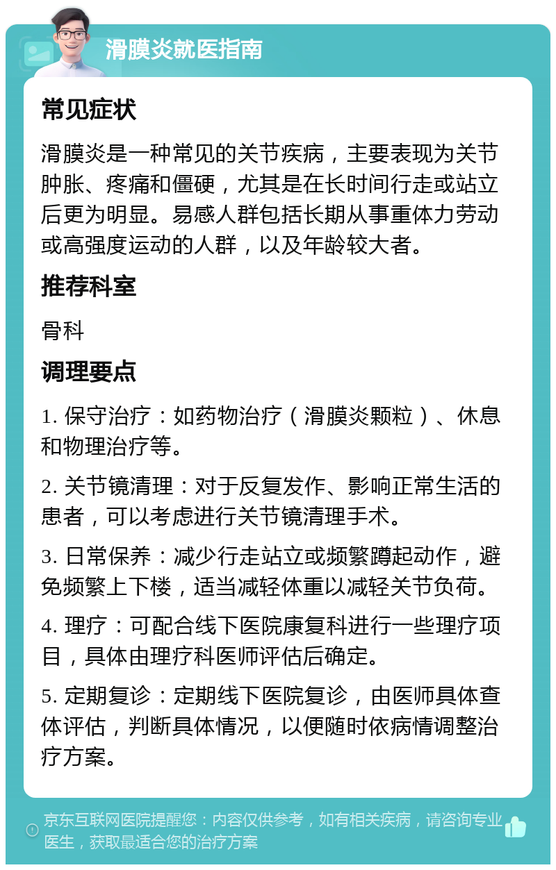 滑膜炎就医指南 常见症状 滑膜炎是一种常见的关节疾病，主要表现为关节肿胀、疼痛和僵硬，尤其是在长时间行走或站立后更为明显。易感人群包括长期从事重体力劳动或高强度运动的人群，以及年龄较大者。 推荐科室 骨科 调理要点 1. 保守治疗：如药物治疗（滑膜炎颗粒）、休息和物理治疗等。 2. 关节镜清理：对于反复发作、影响正常生活的患者，可以考虑进行关节镜清理手术。 3. 日常保养：减少行走站立或频繁蹲起动作，避免频繁上下楼，适当减轻体重以减轻关节负荷。 4. 理疗：可配合线下医院康复科进行一些理疗项目，具体由理疗科医师评估后确定。 5. 定期复诊：定期线下医院复诊，由医师具体查体评估，判断具体情况，以便随时依病情调整治疗方案。