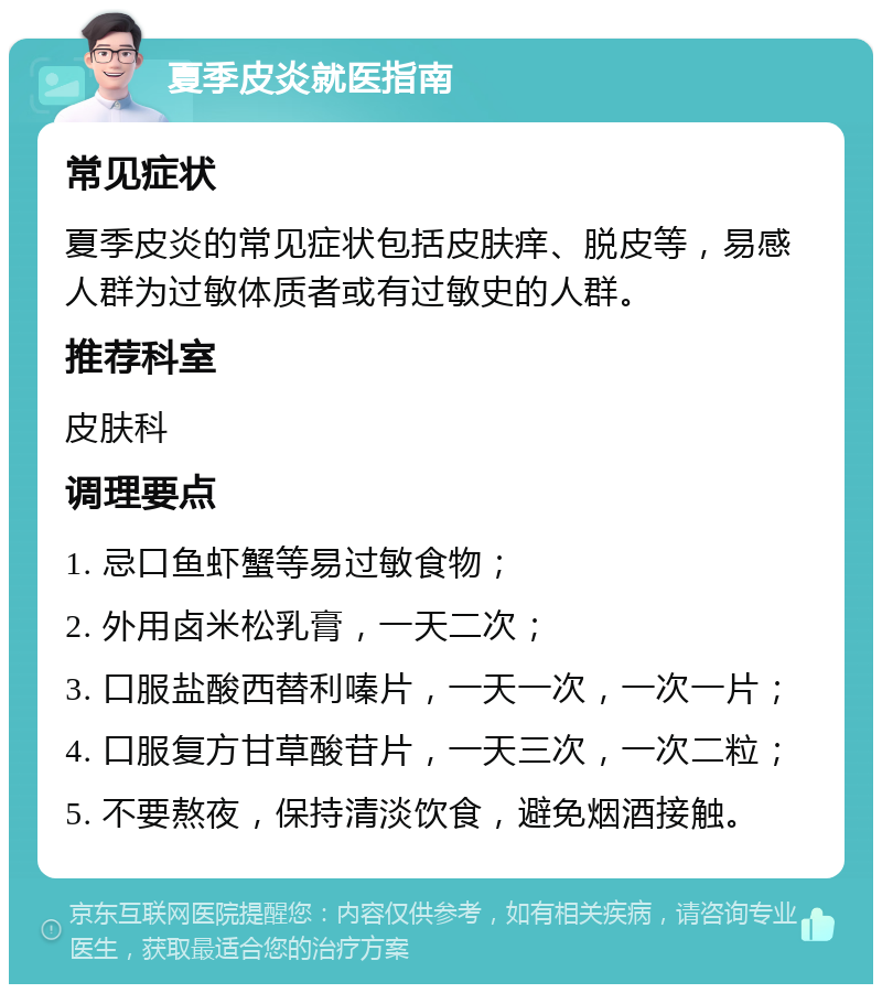 夏季皮炎就医指南 常见症状 夏季皮炎的常见症状包括皮肤痒、脱皮等，易感人群为过敏体质者或有过敏史的人群。 推荐科室 皮肤科 调理要点 1. 忌口鱼虾蟹等易过敏食物； 2. 外用卤米松乳膏，一天二次； 3. 口服盐酸西替利嗪片，一天一次，一次一片； 4. 口服复方甘草酸苷片，一天三次，一次二粒； 5. 不要熬夜，保持清淡饮食，避免烟酒接触。