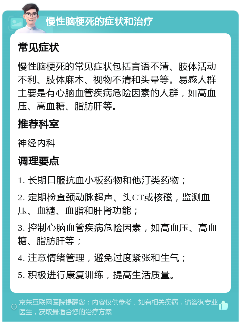 慢性脑梗死的症状和治疗 常见症状 慢性脑梗死的常见症状包括言语不清、肢体活动不利、肢体麻木、视物不清和头晕等。易感人群主要是有心脑血管疾病危险因素的人群，如高血压、高血糖、脂肪肝等。 推荐科室 神经内科 调理要点 1. 长期口服抗血小板药物和他汀类药物； 2. 定期检查颈动脉超声、头CT或核磁，监测血压、血糖、血脂和肝肾功能； 3. 控制心脑血管疾病危险因素，如高血压、高血糖、脂肪肝等； 4. 注意情绪管理，避免过度紧张和生气； 5. 积极进行康复训练，提高生活质量。