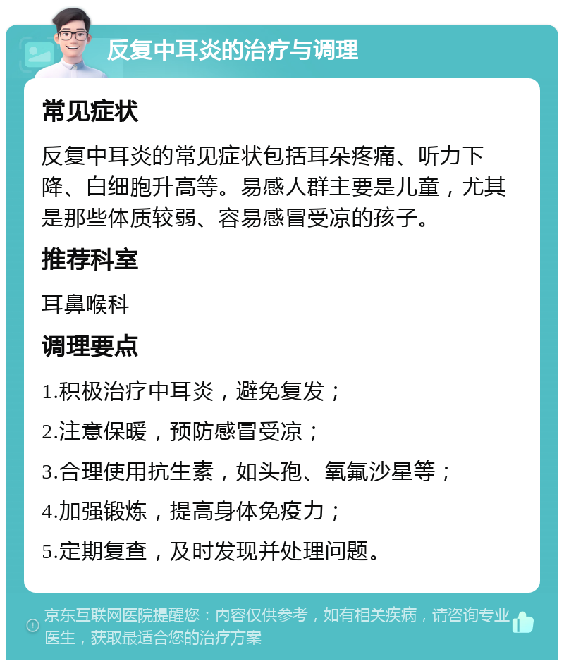 反复中耳炎的治疗与调理 常见症状 反复中耳炎的常见症状包括耳朵疼痛、听力下降、白细胞升高等。易感人群主要是儿童，尤其是那些体质较弱、容易感冒受凉的孩子。 推荐科室 耳鼻喉科 调理要点 1.积极治疗中耳炎，避免复发； 2.注意保暖，预防感冒受凉； 3.合理使用抗生素，如头孢、氧氟沙星等； 4.加强锻炼，提高身体免疫力； 5.定期复查，及时发现并处理问题。