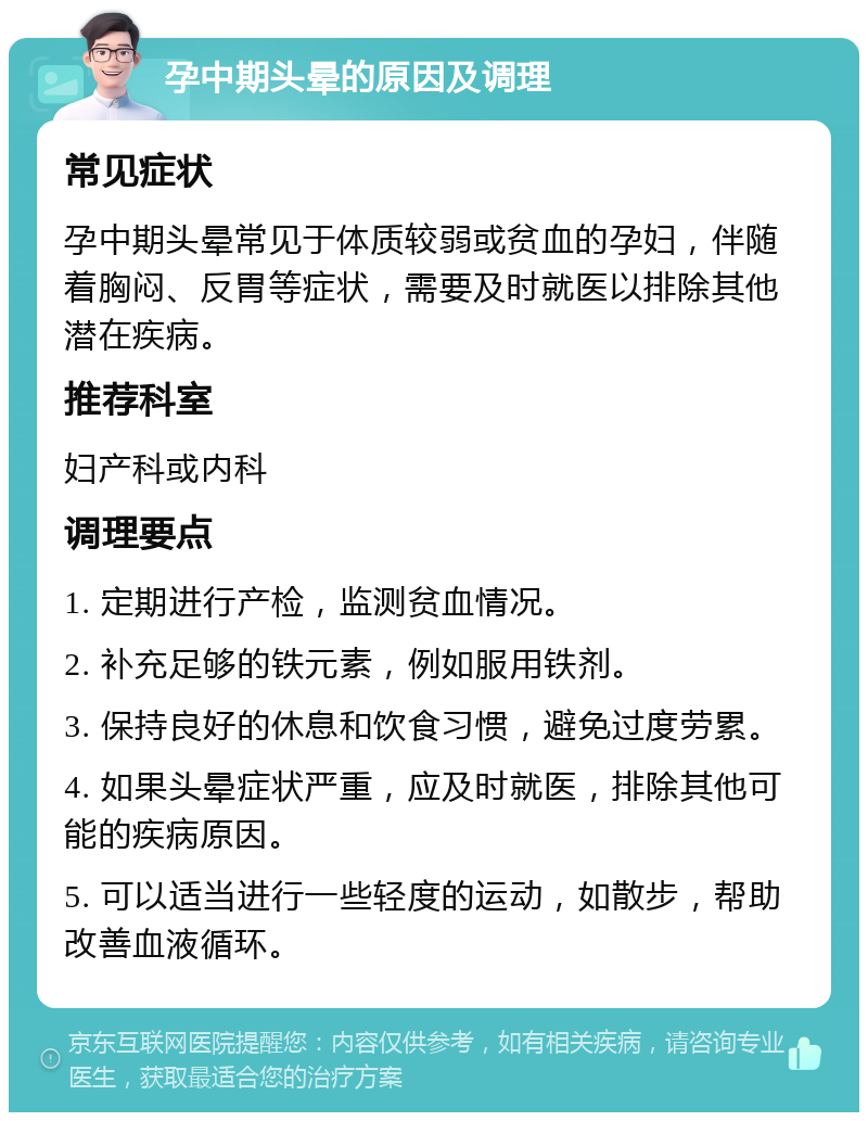 孕中期头晕的原因及调理 常见症状 孕中期头晕常见于体质较弱或贫血的孕妇，伴随着胸闷、反胃等症状，需要及时就医以排除其他潜在疾病。 推荐科室 妇产科或内科 调理要点 1. 定期进行产检，监测贫血情况。 2. 补充足够的铁元素，例如服用铁剂。 3. 保持良好的休息和饮食习惯，避免过度劳累。 4. 如果头晕症状严重，应及时就医，排除其他可能的疾病原因。 5. 可以适当进行一些轻度的运动，如散步，帮助改善血液循环。